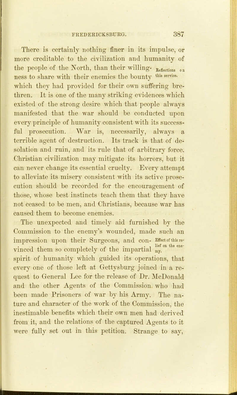 There is certainly nothing finer in its impulse, or more creditable to the civilization and humanity of the people of the North, than their willing- Reflections on ness to share with their enemies the bounty which they had provided for their own sufifering bre- thren. It is one of the many striking evidences which existed of the strong desire which that people always manifested that the war should be conducted upon every principle of humanity consistent with its success- ful prosecution. War is, necessarily, always a terrible agent of destruction. Its track is that of de- solation and ruin, and its rule that of arbitrary force. Christian civilization may mitigate its horrors, but it can never change its essential cruelty. Every attempt to alleviate its misery consistent with its active prose- cution should be recorded for the encouragement of those, whose best instincts teach them that they have not ceased to be men, and Christians, because war has caused them to become enemies. The unexpected and timely aid furnished by the Commission to the enemy's wounded, made such an impression upon their Surgeons, and con- Effect of this re- vinced them so completely of the impartial my. °^ * spirit of humanity which guided its operations, that every one of those left at Gettysburg joined in a re- quest to General Lee for the release of Dr. McDonald and the other Agents of the Commission, who had been made Prisoners of war by his Army. The na- ture and character of the work of the Commission, the inestimable benefits which their own men had derived from it, and the relations of the captured Agents to it were fully set out in this petition. Strange to say,