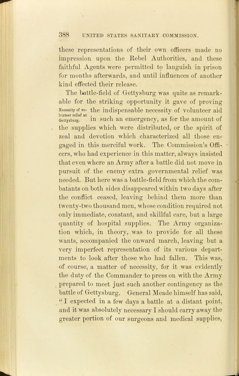 these representations of their own officers made no impression upon the Rebel Authorities, and these faithful Agents were permitted to languish in prison for months afterwards, and until influences of another kind elfected their release. The battle-field of Gettysburg was quite as remark- able for the striking opportunity it gave of proving Necessity of vo- the indisponsable necessity of volunteer aid Gettysburg. in such au emergency, as for the amount of , the supplies which were distributed, or the sj)irit of zeal and devotion which characterized all those en- gaged in this merciful work. The Commission's Offi- cers, who had experience in this matter, always insisted that even where an Army after a battle did not move in pursuit of the enemy extra governmental relief was needed. But here was a battle-field from which the com- batants on both sides disappeared within two days after the conflict ceased, leaving behind them more than twenty-two thousand men, whose condition required not only immediate, constant, and skillful care, but a large quantity of hospital supplies. The Army organiza- tion which, in theory, was to provide for all these wants, accompanied the onward march, leaving but a very imperfect representation of its various depart- ments to look after those who had fallen. This was, of course, a matter of necessity, for it was evidently the duty of the Commander to press on with the Army ^ prepared to meet just such another contingency as the battle of Gettysburg. General Meade himself has said,  I expected in a few days a battle at a distant point, and it was absolutely necessary I should carry away the greater portion of our surgeons and medical suj^plies,