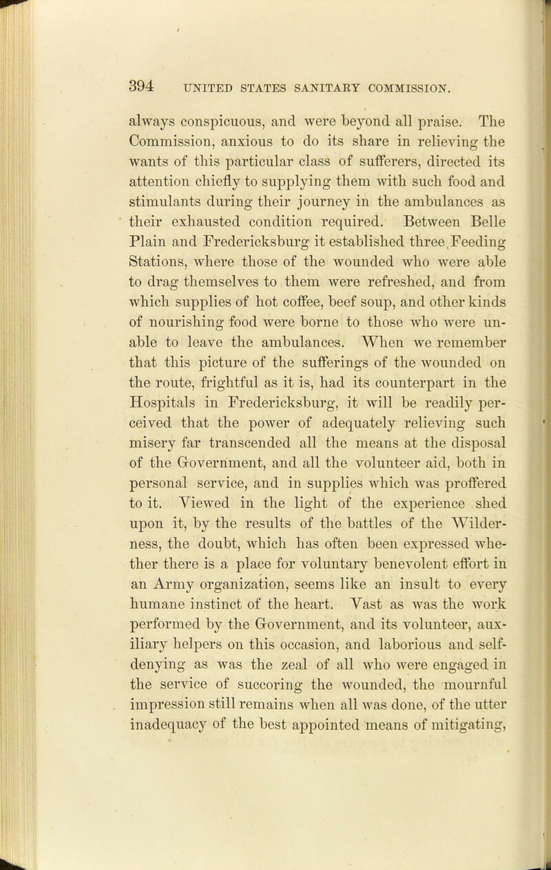 always conspicuous, and were beyond all praise. The Commission, anxious to do its share in relieving the wants of this particular class of sufferers, directed its attention chiefly to supplying them with such food and stimulants during their journey in the ambulances as their exhausted condition required. Between Belle Plain and Fredericksburg it established three,Feeding Stations, where those of the wounded who were able to drag themselves to them were refreshed, and from which supplies of hot coffee, beef soup, and other kinds of nourishing food were borne to those who were un- able to leave the ambulances. When we remember that this picture of the sufferings of the wounded on the route, frightful as it is, had its counterpart in the Hospitals in Fredericksburg, it will be readily per- ceived that the power of adequately relieving such misery far transcended all the means at the disposal of the Grovernment, and all the volunteer aid, both in personal service, and in supplies which was proffered to it. Viewed in the light of the experience shed upon it, by the results of the battles of the Wilder- ness, the doubt, which has often been expressed whe- ther there is a place for voluntary benevolent effort in an Army organization, seems like an insult to every humane instinct of the heart. Vast as was the work performed by the Grovernment, and its volunteer, aux- iliary helpers on this occasion, and laborious and self- denying as was the zeal of all who were engaged in the service of succoring the wounded, the mournful impression still remains when all was done, of the utter inadequacy of the best appointed means of mitigating.