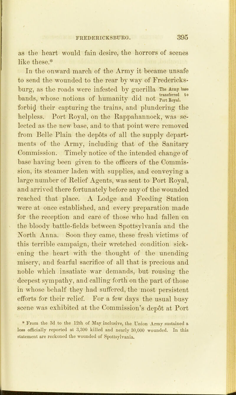 as the heart would fain desire, the horrors of scenes like these.* In the onward march of the Army it became unsafe to send the wounded to the rear by way of Fredericks- burg, as the roads were infested by guerilla The Aimy base bands, whose notions of humanity did not portEoyai. forbid their capturing the trains, and plundering the helpless. Port Royal, on the Rappahannock, was se- lected as the new base, and to that point were removed from Belle Plain the depots of all the supply depart- ments of the Army, including that of the Sanitary Commission. Timely notice of the intended change of base having been given to the officers of the Commis- sion, its steamer laden with supplies, and conveying a large number of Relief Agents, was sent to Port Royal, and arrived there fortunately before any of the wounded reached that place. A Lodge and Feeding Station were at once established, and every preparation made for the reception and car6 of those who had fallen on the bloody battle-fields between Spottsylvania and the North Anna. Soon they came, these fresh victims of this terrible campaign, their wretched condition sick- ening the heart with the thought of the unending- misery, and fearful sacrifice of all that is precious and noble which insatiate war demands, but rousing the deepest sympathy, and calling forth on the part of those in whose behalf they had sufi*ered, the most persistent efibrts for their relief. For a few days the usual busy scene was exhibited at the Commission's depot at Port * From the 3d to the 12th of May inclusive, the Union Army sustained a loss officially reported at 3,300 killed and nearly 30,000 wounded. In this statement are reckoned the wounded of Spottsylvania.