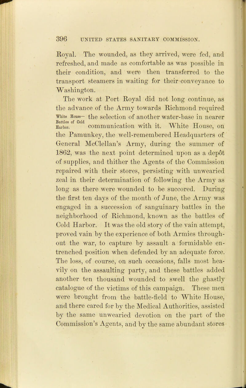 Royal. The wounded, as they arrived, were fed, and refreshed, and made as comfortable as was possible in their condition, and were then transferred to the transport steamers in waiting for their conveyance to Washington. The work at Port Royal did not long continue, as the advance of the Army towards Richmond recLuired mite House- the seloctiou of another water-base in nearer Harbor. commuuicatiou with it. White House, on the Pamunkey, the well-remembered Headquarters of General McClellan's Army, during the summer of 1862, was the next point determined upon as a depot of supplies, and thither the Agents of the Commission repaired with their stores, persisting with unwearied zeal in their determination of following the Army as long as there were wounded to be succored. During the first ten days of the month of June, the Army was engaged in a succession of sanguinary battles in the neighborhood of Richmond, known as the battles of Cold Harbor. It was the old story of the vain attempt, proved vain by the experience of both Armies through- out the war, to capture by assault a formidable en- trenched position when defended by an adequate force. The loss, of course, on such occasions, falls most hea- vily on the assaulting party, and these battles added another ten thousand wounded to swell the ghastly catalogue of the victims of this campaign. These men were brought from the battle-field to White House, and there cared for by the Medical Authorities, assisted by the same unwearied devotion on the part of the Commission's Agents, and by the same abundant stores