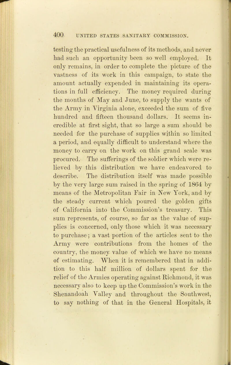 testing the practical usefulness of its methods, and never had such an opportunity been so well employed. It only remains, in order to complete the picture of the vastness of its work in this campaign, to state the amount actually expended in maintaining its opera- tions in full efficiency. The money required during the months of May and June, to supply the wants of the Army in Virginia alone, exceeded the sum of five hundred and fifteen thousand dollars. It seems in- credible at first sight, that so large a sum should be needed for the purchase of supplies within so limited a period, and equally difficult to understand where the money to carry on the work on this grand scale was procured. The sufferings of the soldier which were re- lieved by this distribution we have endeavored to describe. The distribution itself was made possible by the very large sum raised in the sj)ring of 1864 by means of the Metropolitan Fair in New York, and by the steady current which poured the golden gifts of California into the Commission's treasury. This sum represents, of course, so far as the value of sup- plies is concerned, only those which it was necessary to purchase; a vast portion of the articles sent to the Army were contributions from the homes of the country, the money value of which we have no means of estimating. When it is remembered that in addi- tion to this half million of dollars spent for the relief of the Armies operating against Richmond, it was necessary also to keep up the Commission's work in the Shenandoah Valley and throughout the Southwest, to say nothing of that in the General Hospitals, it