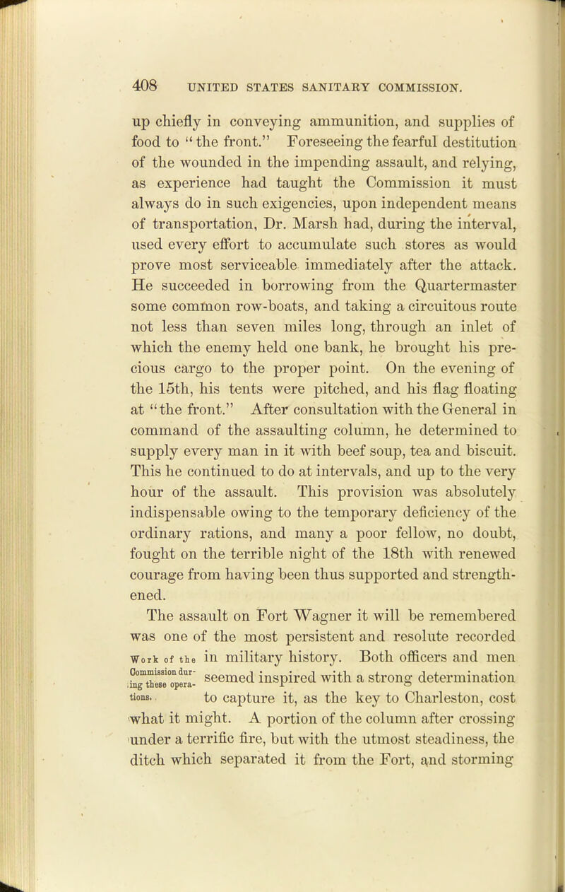 up chiefly in conveying ammunition, and supplies of food to  the front. Foreseeing the fearful destitution of the wounded in the impending assault, and relying, as experience had taught the Commission it must always do in such exigencies, upon independent means of transportation, Dr. Marsh had, during the interval, used every effort to accumulate such stores as would prove most serviceable immediately after the attack. He succeeded in borrowing from the Quartermaster some common row-boats, and taking a circuitous route not less than seven miles long, through an inlet of which the enemy held one bank, he brought his pre- cious cargo to the proper point. On the evening of the 15th, his tents were pitched, and his flag floating at the front. After consultation with the Greneral in command of the assaulting column, he determined to supply every man in it with beef soup, tea and biscuit. This he continued to do at intervals, and up to the very hour of the assault. This provision was absolutely indispensable owing to the temporary deficiency of the ordinary rations, and many a poor fellow, no doubt, fought on the terrible night of the 18th with renewed courage from having been thus supported and strength- ened. The assault on Fort Wagner it will be remembered was one of the most persistent and resolute recorded Work of the in military history. Both officers and men STthMeTpem- scomed iuspirod with a strong determination tions. to capture it, as the key to Charleston, cost 'what it might. A portion of the column after crossing under a terrific fire, but with the utmost steadiness, the ditch which separated it from the Fort, g,nd storming