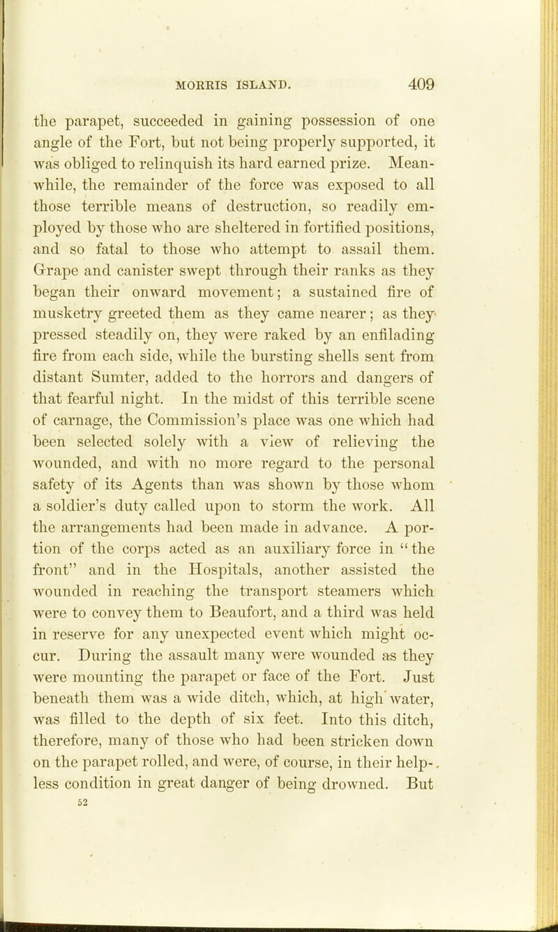 the parapet, succeeded in gaining possession of one angle of the Fort, but not being properly supported, it was obliged to relinquish its hard earned prize. Mean- while, the remainder of the force was exposed to all those terrible means of destruction, so readily em- ployed by those who are sheltered in fortified positions, and so fatal to those who attempt to assail them. Graj)e and canister swept through their ranks as they began their onward movement; a sustained fire of musketry greeted them as they came nearer; as they^ pressed steadily on, they were raked by an enfilading fire from each side, while the bursting shells sent from distant Sumter, added to the horrors and dangers of that fearful night. In the midst of this terrible scene of carnage, the Commission's place was one which had been selected solely with a view of relieving the wounded, and with no more regard to the personal safety of its Agents than was shown by those whom a soldier's duty called upon to storm the work. All the arrangements had been made in advance. A por- tion of the corps acted as an auxiliary force in  the front and in the Hospitals, another assisted the wounded in reaching the transport steamers which were to convey them to Beaufort, and a third was held in reserve for any unexpected event which might oc- cur. During the assault many were wounded as they were mounting the parapet or face of the Fort. Just beneath them was a wide ditch, which, at high water, was filled to the depth of six feet. Into this ditch, therefore, many of those who had been stricken down on the parapet rolled, and were, of course, in their help-, less condition in great danger of being drowned. But 52