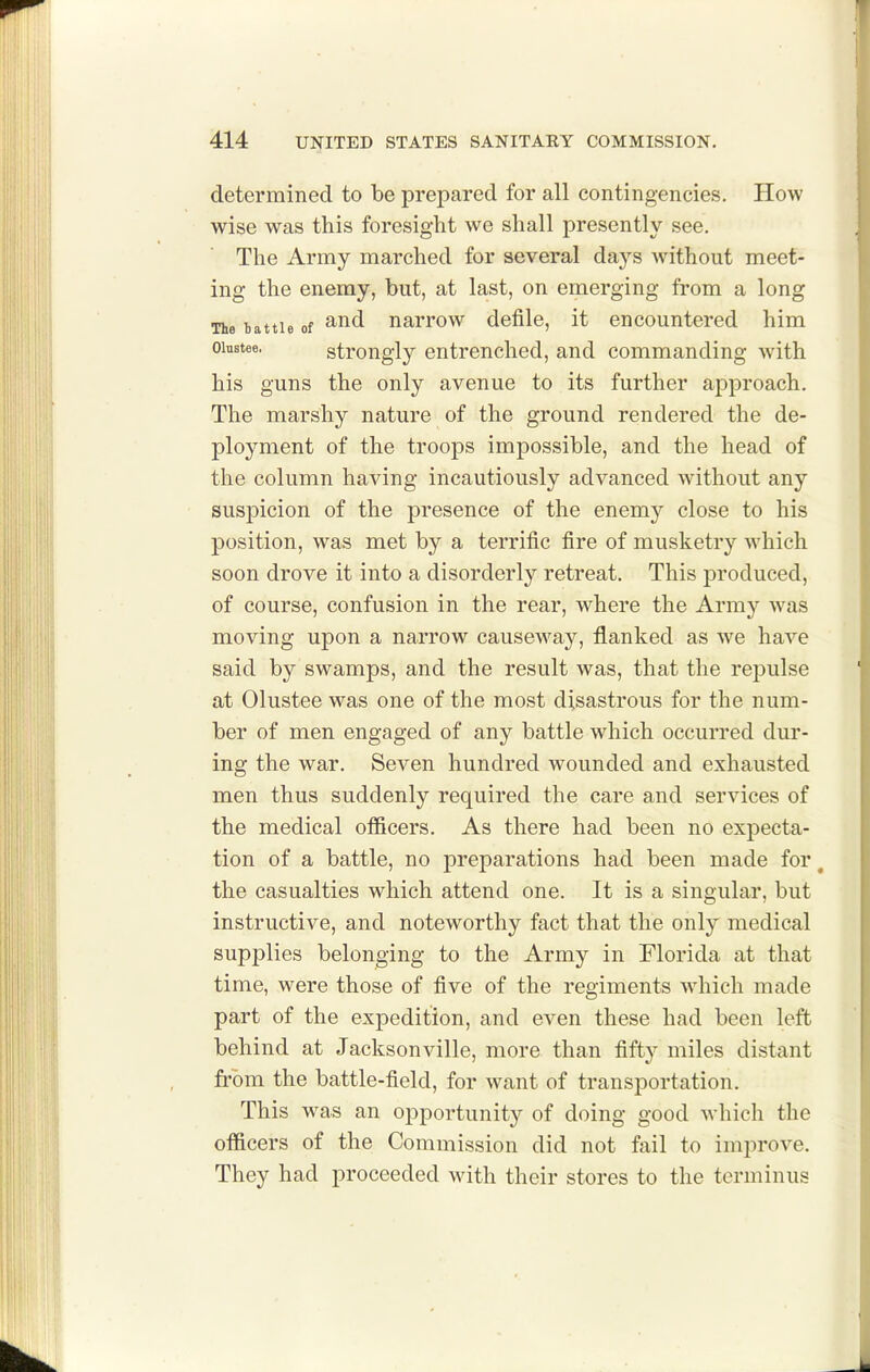 determined to be prepared for all contingencies. How wise was this foresight we shall presently see. The Army marched for several days without meet- ing the enemy, but, at last, on emerging from a long The battle of narrow defile, it encountered him oinstee. strougly entrcnclied, and commanding with his guns the only avenue to its further approach. The marshy nature of the ground rendered the de- ployment of the troops impossible, and the head of the column having incautiously advanced without any suspicion of the presence of the enemy close to his position, was met by a terrific fire of musketry which soon drove it into a disorderly retreat. This produced, of course, confusion in the rear, where the Army was moving upon a narrow causeway, flanked as we have said by swamps, and the result was, that the repulse at Olustee was one of the most disastrous for the num- ber of men engaged of any battle which occurred dur- ing the war. Seven hundred wounded and exhausted men thus suddenly required the care and services of the medical officers. As there had been no expecta- tion of a battle, no preparations had been made for, the casualties which attend one. It is a singular, but instructive, and noteworthy fact that the only medical supplies belonging to the Army in Florida at that time, were those of five of the regiments wdiich made part of the expedition, and even these had been left behind at Jacksonville, more than fifty miles distant from the battle-field, for want of transportation. This was an opportunity of doing good which the officers of the Commission did not fail to imj^rove. They had proceeded with their stores to the terminus