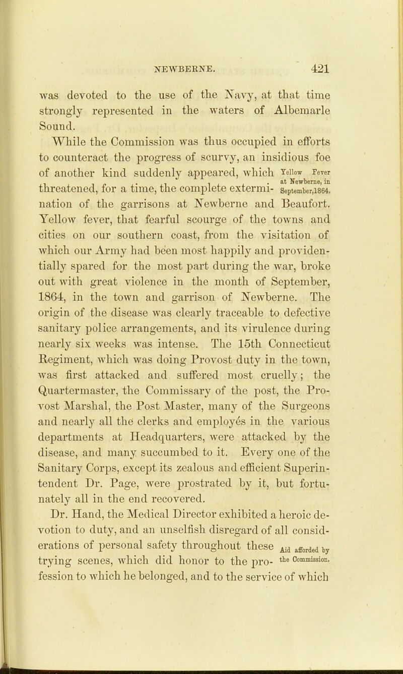 was devoted to the use of the Navy, at that time strongly represented in the waters of Albemarle Sound. While the Commission was thus occupied in elforts to counteract the progress of scurvy, an insidious foe of another kind suddenly appeared, which Yeiiow Fever threatened, for a time, the complete extermi- september,i864. nation of the garrisons at Newberne and Beaufort. Yellow fever, that fearful scourge of the towns and cities on our southern coast, from the visitation of which our Army had been most happily and providen- tially spared for the most part during the war, broke out with great violence in the month of September, 1864, in the town and garrison of Newberne. The origin of the disease was clearly traceable to defective sanitary police arrangements, and its virulence during nearly six weeks was intense. The 15th Connecticut Regiment, which was doing Provost duty in the town, was first attacked and suffered most cruelly; the Quartermaster, the Commissary of the post, the Pro- vost Marshal, the Post Master, many of the Sui'geons and nearly all the clerks and employes in the various departments at Headquarters, were attacked by the disease, and many succumbed to it. Every one of the Sanitary Corps, excej)t its zealous and efficient Superin- tendent Dr. Page, were prostrated by it, but fortu- nately all in the end recovered. Dr. Hand, the Medical Director exhibited a heroic de- votion to duty, and an unselfish disregard of all consid- erations of personal safety throughout these afforded by trying scenes, which did honor to the pro- Commission, fession to which he belonged, and to the service of which