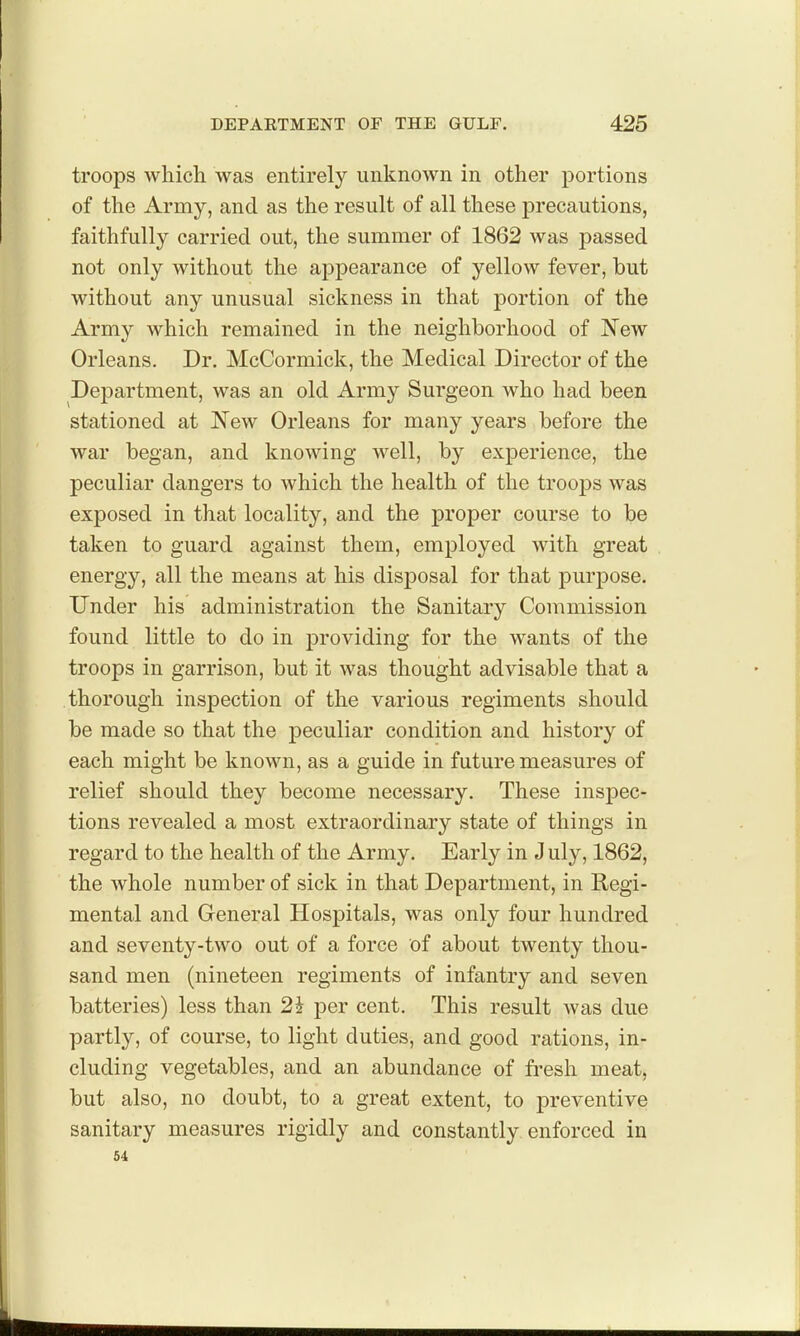 troops which, was entirely unknown in other portions of the Army, and as the result of all these precautions, faithfully carried out, the summer of 1862 was passed not only without the aj^pearance of yellow fever, but without any unusual sickness in that portion of the Army which remained in the neighborhood of JN'ew Orleans. Dr. McCormick, the Medical Director of the Department, was an old Army Surgeon who had been stationed at New Orleans for many years before the war began, and knowing well, by experience, the peculiar dangers to which the health of the trooj)s was exposed in that locality, and the proper course to be taken to guard against them, employed with great energy, all the means at his disposal for that purjDose. Under his administration the Sanitary Commission found little to do in providing for the wants of the troops in garrison, but it was thought advisable that a thorough inspection of the various regiments should be made so that the peculiar condition and history of each might be known, as a guide in future measures of relief should they become necessary. These inspec- tions revealed a most extraordinary state of things in regard to the health of the Army. Early in J uly, 1862, the whole number of sick in that Department, in Regi- mental and General Hospitals, was only four hundred and seventy-two out of a force of about twenty thou- sand men (nineteen regiments of infantry and seven batteries) less than 2J per cent. This result Avas due partly, of course, to light duties, and good rtitions, in- cluding vegetables, and an abundance of fresh meat, but also, no doubt, to a great extent, to preventive sanitary measures rigidly and constantly enforced in 54