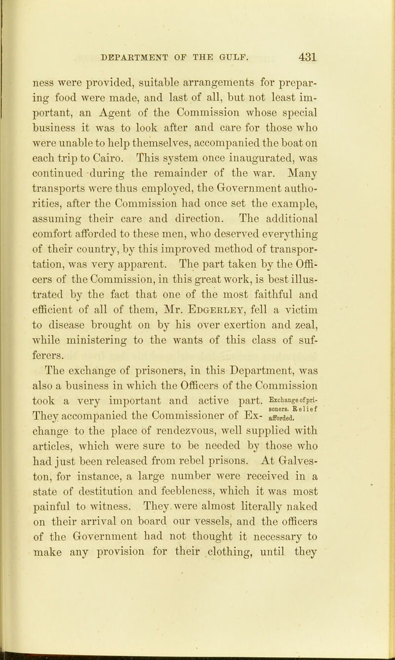 ness were provided, suitable arrangements for prepar- ing food were made, and last of all, but not least im- portant, an Agent of the Commission whose special business it was to look after and care for those who were unable to help themselves, accompanied the boat on each trip to Cairo. This system once inaugurated, was continued during the remainder of the war. Many transports were thus employed, the Grovernment autho- rities, after the Commission had once set the example, assuming their care and direction. The additional comfort atforded to these men, who deserved everything of their country, by this improved method of transpor- tation, was very apparent. The part taken by the Offi- cers of the Commission, in this great work, is best illus- trated by the fact that one of the most faithful and efficient of all of them, Mr. Edgerley, fell a victim to disease brought on by his over exertion and zeal, while ministering to the wants of this class of suf- ferers. The exchange of prisoners, in this Department, was also a business in which the Officers of the Commission took a very important and active part. Exchange of pri- They accompanied the Commissioner of Ex- afforded, change to the place of rendezvous, well supplied with articles, which were sure to be needed by those who had just been released from rebel prisons. At Galves- ton, for instance, a large number were received in a state of destitution and feebleness, which it was most painful to witness. They were almost literally naked on their arrival on board our vessels, and the officers of the Government had not thought it necessary to make any provision for their clothing, until they