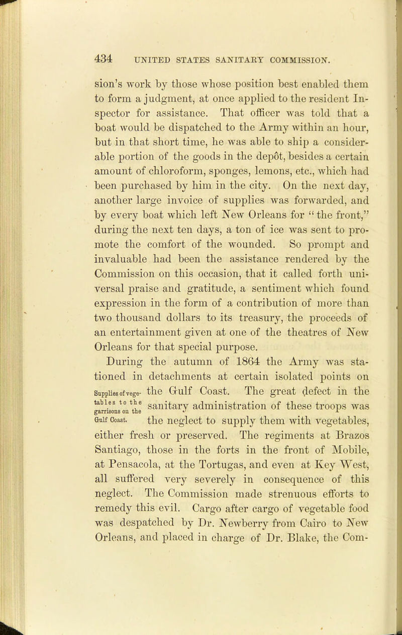 sion's work by those whose position best enabled them to form a judgment, at once applied to the resident In- spector for assistance. That officer was told that a boat would be dispatched to the Army within an hour, but in that short time, he was able to ship a consider- able portion of the goods in the depot, besides a certain amount of chloroform, sponges, lemons, etc., which had been purchased by him in the city. On the next day, another large invoice of supplies was forwarded, and by every boat which left New Orleans for  the front, during the next ten days, a ton of ice was sent to pro- mote the comfort of the wounded. So prompt and invaluable had been the assistance rendered by the Commission on this occasion, that it called forth uni- versal praise and gratitude, a sentiment which found expression in the form of a contribution of more than two thousand dollars to its treasury, the proceeds of an entertainment given at one of the theatres of JS^ew Orleans for that special purpose. During the autumn of 1864 the Army was sta- tioned in detachments at certain isolated points on SnppUesofvege- the Gulf Coast. The great defect in the tables to the ganitarv administration of these troops was garrisons on the ^ Gnif Coast. the neglcct to supply them with vegetables, either fresh or preserved. The regiments at Brazos Santiago, those in the forts in the front of Mobile, at Pensacola, at the Tortugas, and even at Key West, all suffered very severely in consequence of this neglect. The Commission made strenuous efforts to remedy this evil. Cargo after cargo of vegetable food was despatched by Dr. JSTewberry from Cairo to New Orleans, and placed in charge of Dr. Blake, the Com-