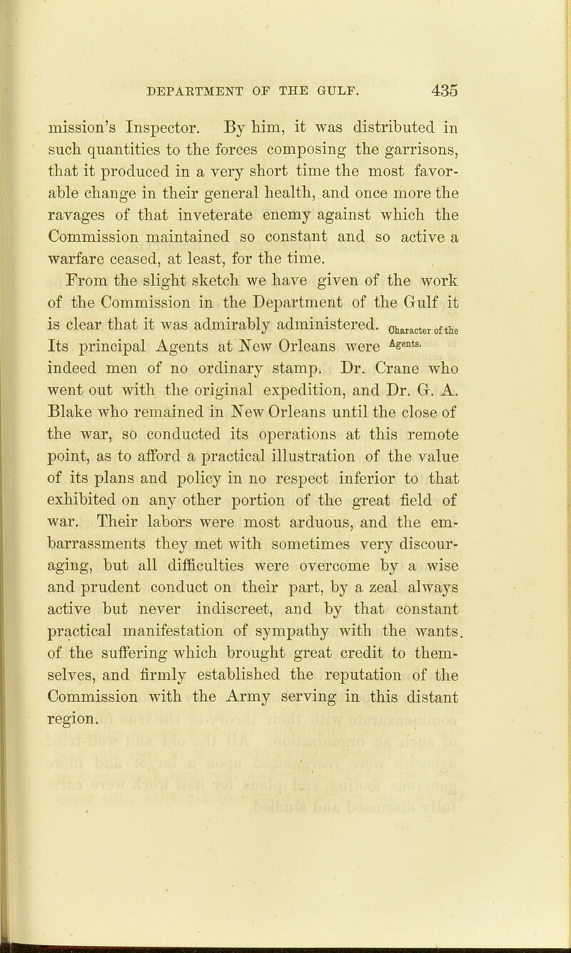 mission's Inspector. By him, it was distributed in such quantities to the forces composing the garrisons, that it produced in a very short time the most favor- able change in their general health, and once more the ravages of that inveterate enemy against which the Commission maintained so constant and so active a warfare ceased, at least, for the time. From the slight sketch we have given of the work of the Commission in the Department of the Gulf it is clear that it was admirably administered, character of the Its principal Agents at New Orleans were ^s^^^^- indeed men of no ordinary stamp. Dr. Crane who went out with the original expedition, and Dr. Gr. A. Blake who remained in New Orleans until the close of the war, so conducted its operations at this remote point, as to afford a practical illustration of the value of its plans and policy in no respect inferior to that exhibited on any other portion of the great field of war. Their labors were most arduous, and the em- barrassments they met with sometimes very discour- aging, but all difficulties were overcome by a wise and prudent conduct on their part, by a zeal always active but never indiscreet, and by that constant practical manifestation of sympathy with the wants, of the suffering which brought great credit to them- selves, and firmly established the reputation of the Commission with the Army serving in this distant region.