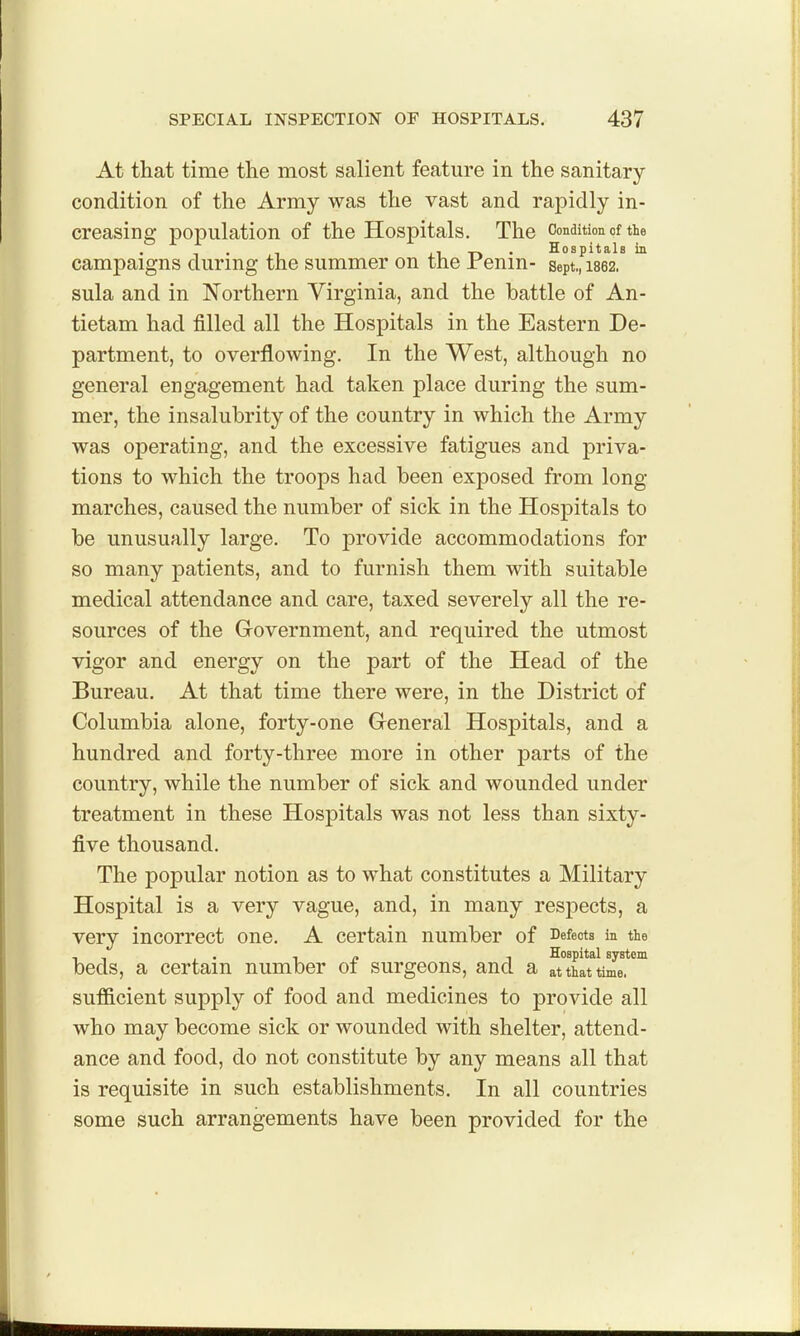 At that time the most salient feature in the sanitary condition of the Army was the vast and rapidly in- creasing population of the Hospitals. The Condition of the . -D • Hospitals in campaigns during the summer on the renin- sept,, 1862. sula and in Northern Virginia, and the battle of An- tietam had filled all the Hospitals in the Eastern De- partment, to overflowing. In the West, although no general engagement had taken place during the sum- mer, the insalubrity of the country in which the Army was operating, and the excessive fatigues and priva- tions to which the troops had been exposed from long- marches, caused the number of sick in the Hospitals to be unusually large. To provide accommodations for so many patients, and to furnish them with suitable medical attendance and care, taxed severely all the re- sources of the Government, and required the utmost vigor and energy on the part of the Head of the Bureau. At that time there were, in the District of Columbia alone, forty-one General Hospitals, and a hundred and forty-three more in other parts of the country, while the number of sick and wounded under treatment in these Hospitals was not less than sixty- five thousand. The popular notion as to what constitutes a Military Hospital is a very vague, and, in many respects, a very incorrect one. A certain number of Defects in tie , , , • 1 i» 1 Hospital system beds, a certain number 01 surgeons, and a at that time, sufficient supply of food and medicines to provide all who may become sick or wounded with shelter, attend- ance and food, do not constitute by any means all that is requisite in such establishments. In all countries some such arrangements have been provided for the