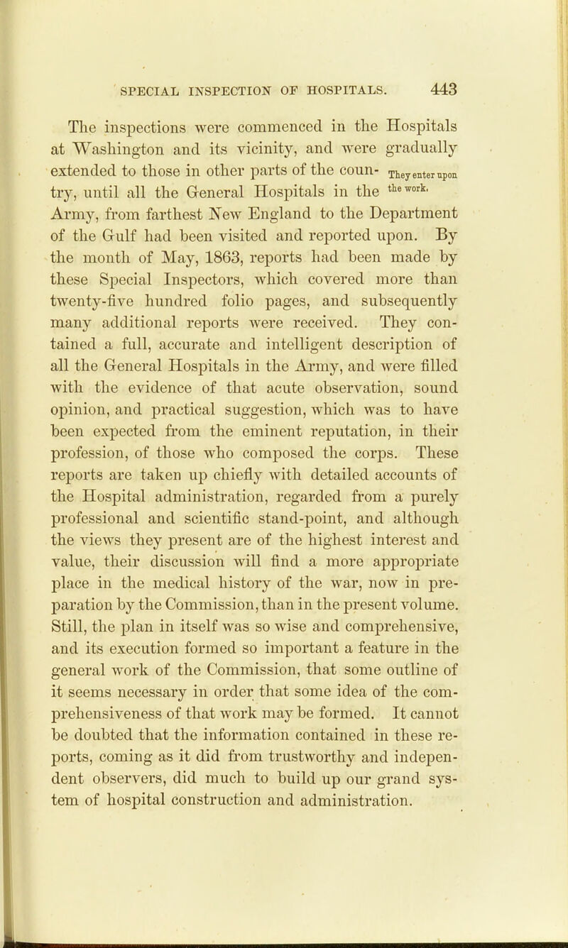 The inspections were commenced in the Hospitals at Washington and its vicinity, and were gradually- extended to those in other parts of the coun- TheyentempoE try, until all the General Hospitals in the ^^^^'>'^- Army, from farthest New England to the Department of the Gulf had been visited and reported upon. By the month of May, 1863, reports had been made by these Special Inspectors, which covered more than twenty-five hundred folio pages, and subsequently many additional reports were received. They con- tained a full, accurate and intelligent description of all the General Hospitals in the Army, and were filled with the evidence of that acute observation, sound opinion, and practical suggestion, which was to have been expected from the eminent reputation, in their profession, of those who composed the corps. These reports are taken up chiefly with detailed accounts of the Hospital administration, regarded from a purely professional and scientific stand-point, and although the views they present are of the highest interest and value, their discussion will find a more appropriate place in the medical history of the war, now in pre- paration by the Commission, than in the present volume. Still, the plan in itself was so wise and comprehensive, and its execution formed so important a feature in the general work of the Commission, that some outline of it seems necessary in order that some idea of the com- prehensiveness of that work may be formed. It cannot be doubted that the information contained in these re- ports, coming as it did from trustworthy and indepen- dent observers, did much to build up our grand sys- tem of hospital construction and administration.