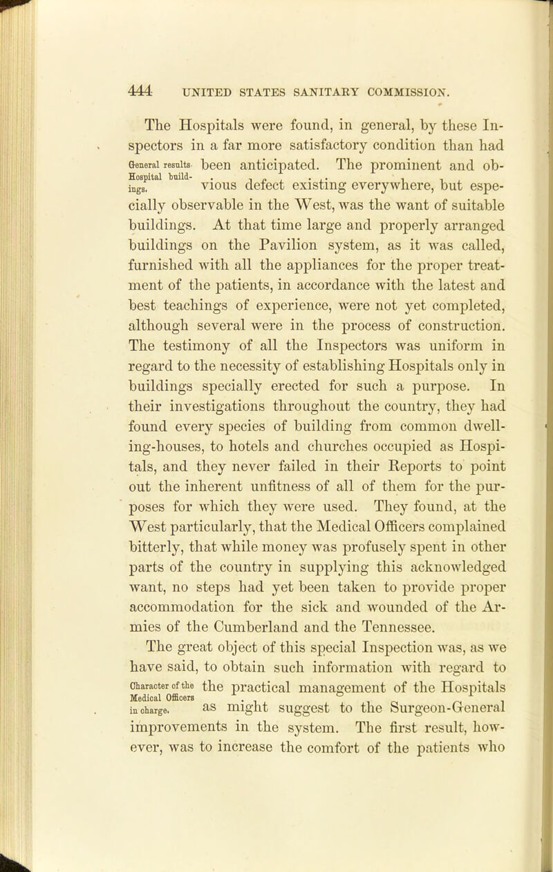 The Hospitals were found, in general, by these In- spectors in a far more satisfactory condition than had General results- been anticipated. The prominent and ob- Hospital Imild- . -t p , • i' t i , ingg. vious detect existing everywhere, but espe- cially observable in the West, was the want of suitable buildings. At that time large and properly arranged buildings on the Pavilion system, as it was called, furnished with all the appliances for the proj)er treat- ment of the patients, in accordance with the latest and best teachings of experience, were not yet completed, although several were in the process of construction. The testimony of all the Inspectors was uniform in regard to the necessity of establishing Hospitals only in buildings specially erected for such a purpose. In their investigations throughout the country, they had found every species of building from common dwell- ing-houses, to hotels and churches occupied as Hospi- tals, and they never failed in their Reports to point out the inherent unfitness of all of them for the pur- poses for which they were used. They found, at the West particularly, that the Medical Officers complained bitterly, that while money was profusely spent in other parts of the country in supplying this acknowledged want, no steps had yet been taken to provide proper accommodation for the sick and wounded of the Ar- mies of the Cumberland and the Tennessee. The great object of this special Inspection was, as we have said, to obtain such information with regard to Character of the the practical management of the Hospitals Medical Officers • , ^ ,0, 1 in charge. ^s might suggost to the Surgeon-Greneral improvements in the system. The first result, how- ever, was to increase the comfort of the patients who