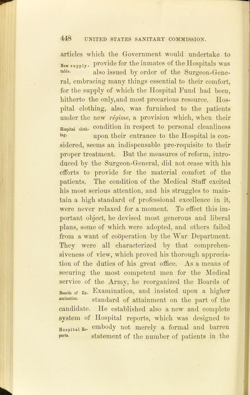 articles which the Government would undertake to New supply- pi'ovide for the inmates of the Hospitals was table. also issucd by order of the Surgeon-Gene- ral, embracing many things essential to their comfort, for the supply of which the Hospital Fund had been, hitherto the only, and most precarious resource. Hos- pital clothing, also, was furnished to the patients under the new regime, a provision which, when their Hospital cloth- couditiou iu rospoct to personal cleanliness ^e- upon their entrance to the Hospital is con- sidered, seems an indispensable pre-requisite to their proper treatment. But the measures of reform, intro- duced by the Surgeon-General, did not cease with his efforts to provide for the material comfort of the patients. The condition of the Medical Staff excited his most serious attention, and his struggles to main- tain a high standard of professional excellence in it, were never relaxed for a moment. To effect this im- portant object, he devised most generous and liberal plans, some of which were adopted, and others failed from a want of cooperation by the War Department. They were all characterized by that comprehen- siveness of view, which proved his thorough apprecia- tion of the duties of his great office. As a means of securing the most competent men for the Medical service of the Army, he reorganized the Boards of Boards of Ex- Examination, and insisted upon a higher amination. standard of attainment on the part of the candidate. He established also a new and complete system of Hospital reports, which was designed to Hospital Ee- embody not merely a formal and barren ports. statement of the number of patients in the