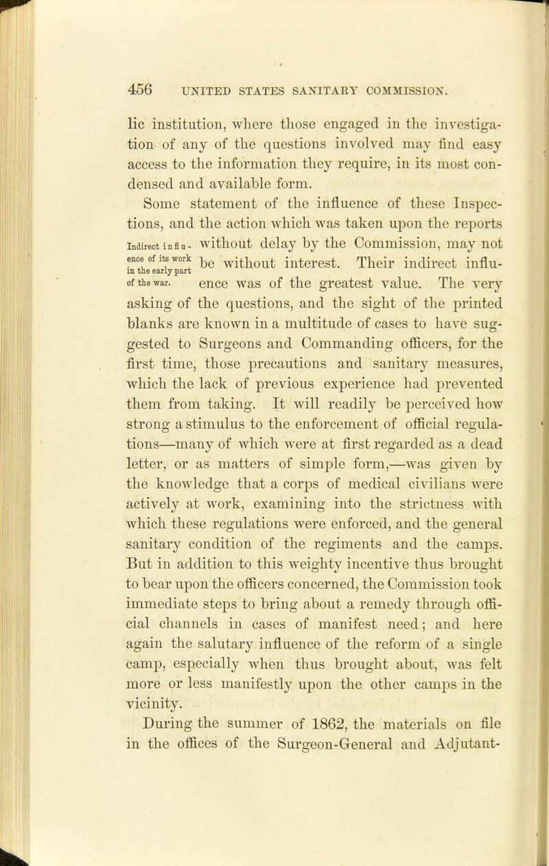 lie institution, where those engaged in the investiga- tion of any of the questions involved may find easy access to the information they require, in its most con- densed and available form. Some statement of the influence of these Inspec- tions, and the action which was taken upon the reports Indirect influ- without delay by the Commission, may not ence ofitswork without intorost. Their indirect influ- in the early part of the war. eucc was of the greatest value. The very asking of the questions, and the sight of the printed blanks are known in a multitude of cases to have sug- gested to Surgeons and Commanding officers, for the first time, those precautions and sanitary measures, which the lack of previous experience had prevented them from taking. It will readily be perceived how strong a stimulus to the enforcement of official regula- tions—many of which were at first regarded as a dead letter, or as matters of simple form,—was given by the knowledge that a corps of medical civilians were actively at work, examining into the strictness with which these regulations were enforced, and the general sanitary condition of the regiments and the camps. But in addition to this weighty incentive thus brought to bear upon the officers concerned, the Commission took immediate steps to bring about a remedy through offi- cial channels in cases of manifest need; and here again the salutary influence of the reform of a single camp, especially when thus brought about, was felt more or less manifestly upon the other camps in the vicinity. During the summer of 1862, the materials on file in the offices of the Surgeon-General and Adjutant-