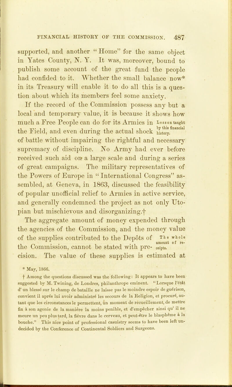 supported, and another  Home for the same object in Yates County, N, Y. It was, moreover, bound to publish some account of the great fund the people had confided to it. Whether the small balance now* in its Treasury will enable it to do all this is a ques- tion about which its members feel some anxiety. If the record of the Commission possess any but a local and temporary value, it is because it shows how much a Free People can do for its Armies in Lessontanght the Field, and even during the actual shock Mstory.^*'''^^ of battle without impairing the rightful and necessary supremacy of discipline. 'No Army had ever before received such aid on* a large scale and during a series of great campaigns. The military representatives of the Powers of Europe in  International Congress as- sembled, at Greneva, in 1863, discussed the feasibility of popular unofficial relief to Armies in active service, and generally condemned the project as not only Uto- pian but mischievous and disorganizing.f The aggregate amount of money expended through the agencies of the Commission, and the money value of the supplies contributed to the Depots of The whole . . . amount of re- the Commission, cannot be stated with pre- oeipts. cision. The value of these supplies is estimated at * May, 1866. f Among the questions discussed was the following: It appears to have been suggested by M. Twining, de Londres, philanthrope eminent.  Lorsque V6t&t d' un blesse sur le champ de bataille ne laisse pas le moindre espoir de gudrison, convicnt il apr^s lui avoir administr6 les secours de la Eeligion, et procure, au- tant que les circonstances le permettent, un moment de recueillement, de mettre fin a son agonie de la maniere la moins penible, et d'empecher ainsi qu' il ne meure un peuplustard, la fievre dans le cerveau, et peut-etre le blaspheme ^ la bouche. This nice point of professional casuistry seems to have been left un- decided by the Conference of Continental Soldiers and Surgeons.