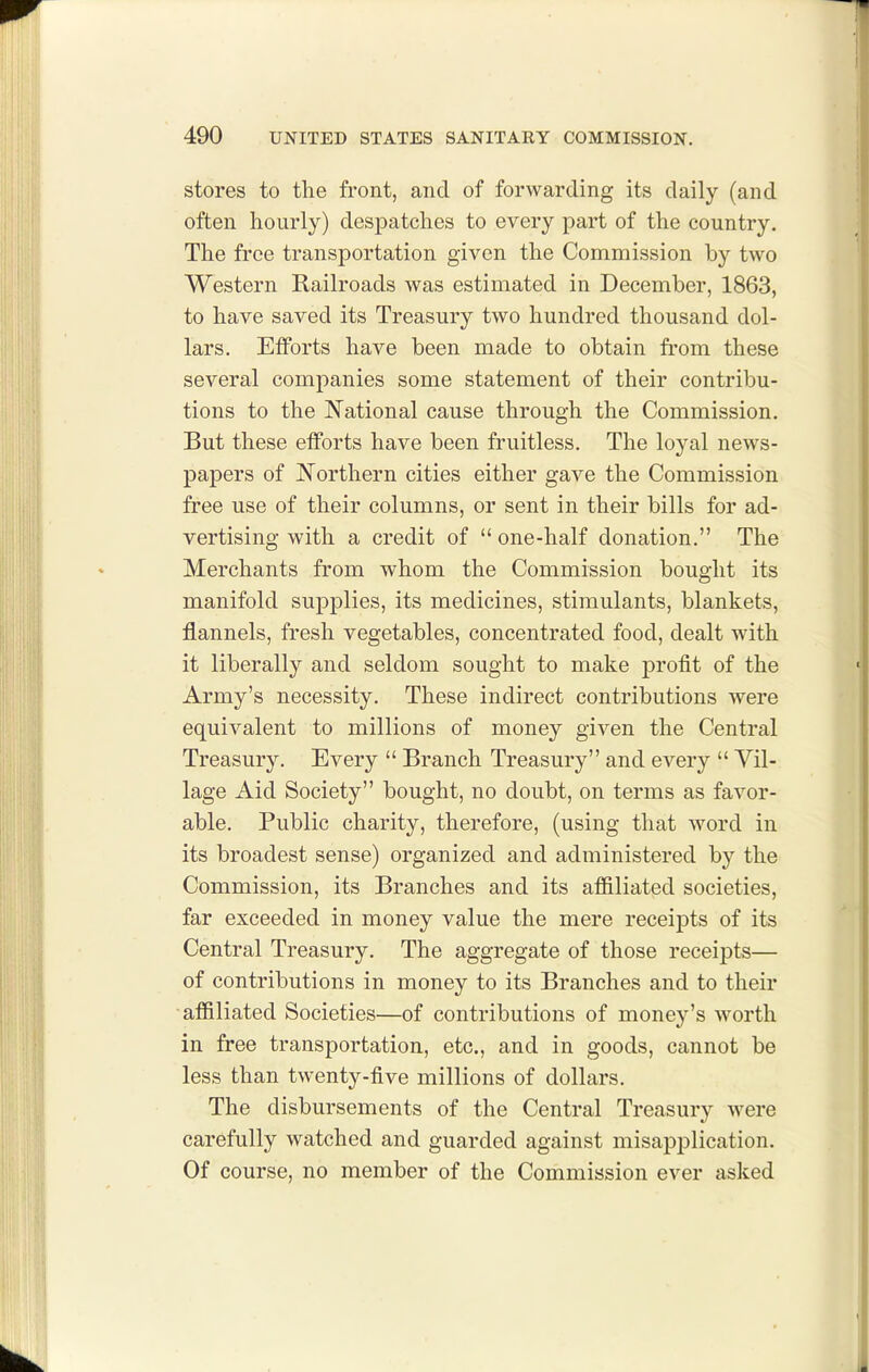 stores to the front, and of forwarding its daily (and often hourly) despatches to every part of the country. The free transportation given the Commission by two Western Railroads was estimated in December, 1863, to have saved its Treasury two hundred thousand dol- lars. Efforts have been made to obtain from these several companies some statement of their contribu- tions to the National cause through the Commission. But these efforts have been fruitless. The loyal news- papers of Northern cities either gave the Commission free use of their columns, or sent in their bills for ad- vertising with a credit of  one-half donation. The Merchants from whom the Commission bought its manifold supplies, its medicines, stimulants, blankets, flannels, fresh vegetables, concentrated food, dealt Avith it liberally and seldom sought to make j)rofit of the Army's necessity. These indirect contributions were equivalent to millions of money given the Central Treasury. Every  Branch Treasury and every  Vil- lage Aid Society bought, no doubt, on terms as favor- able. Public charity, therefore, (using that word in its broadest sense) organized and administered by the Commission, its Branches and its affiliated societies, far exceeded in money value the mere receipts of its Central Treasury. The aggregate of those receipts— of contributions in money to its Branches and to their -affiliated Societies—of contributions of money's worth in free transportation, etc., and in goods, cannot be less than twenty-five millions of dollars. The disbursements of the Central Treasury were carefully watched and guarded against misapplication. Of course, no member of the Commission ever asked