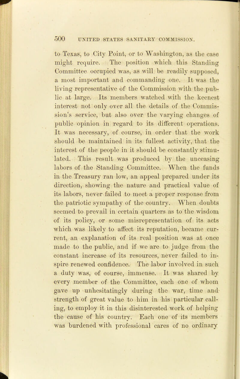 to Texas, to City Point, or to Washington, as the case might require. The position which this Standing Committee occupied was, as will be readily supposed, a most imj)ortant and commanding one. It was the living representative of the Commission with the pub- lic at large. Its members watched with the keenest interest not only over all the details of the Commis- sion's service, but also over the varying changes of public opinion in regard to its different operations. It was necessary, of course, in order that the work should be maintained in its fullest activity, that the interest of the people in it should be constantly stimu- lated. This result was produced by the unceasing labors of the Standing Committee. When the funds in the Treasury ran low, an appeal prepared under its direction, showing the nature and practical value of its labors, nevier failed to meet a proper response from the patriotic sympathy of the country. When doubts seemed to prevail in certain quarters as to the wisdom of its policy, or some misrepresentation of its acts which was likely to affect its reputation, became cur- rent, an explanation of its real position was at once made to the public, and if we are to judge fiom the constant increase of its resources, never failed to in- spire renewed confidence. The labor involved in such a duty was, of course, immense. It was shared by every member of the Committee, each one of whom gave up unhesitatingly during the war, time and strength of great value to him in his particular call- ing, to employ it in this disinterested work of helping the cause of his countrv. Each one of its members was burdened with professional cares of no ordinary