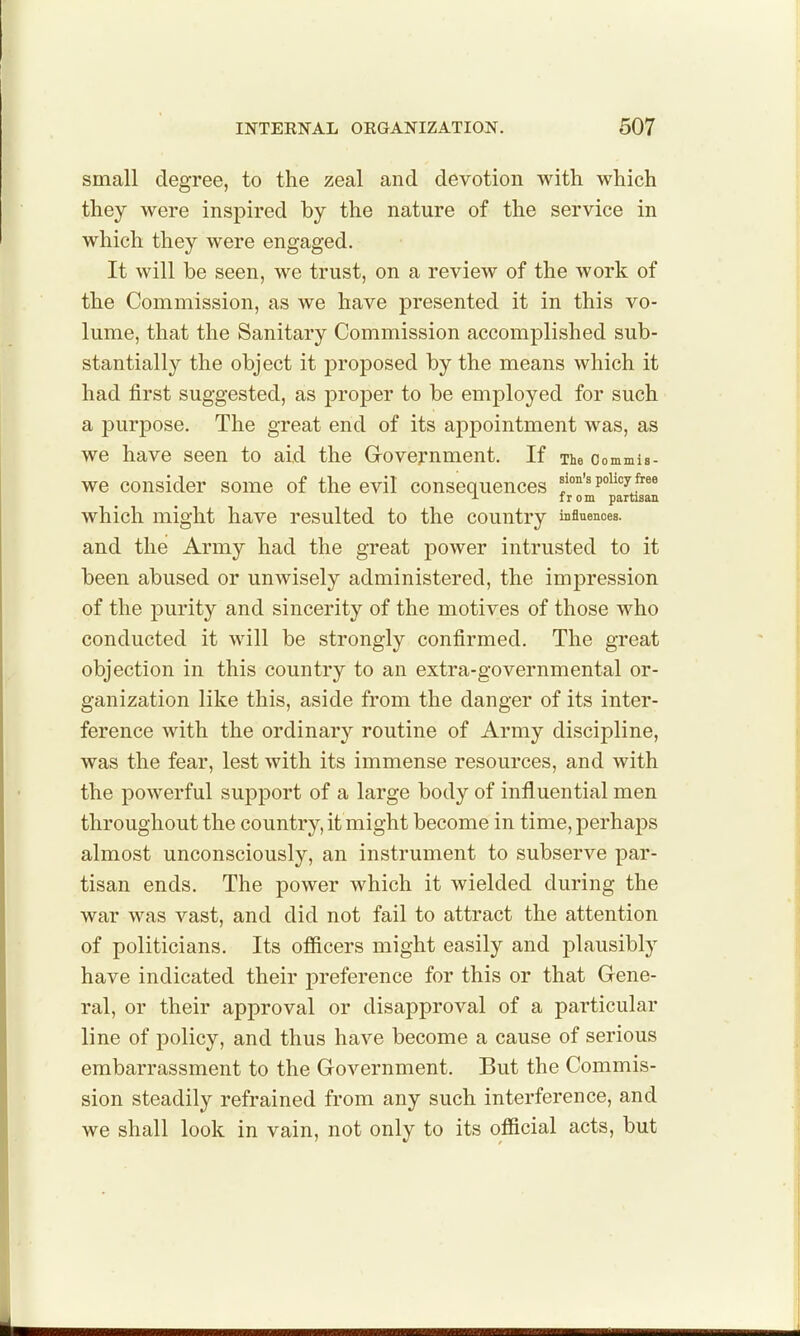 small degree, to the zeal and devotion with which they were inspired by the nature of the service in which they were engaged. It will be seen, we trust, on a review of the work of the Commission, as we have presented it in this vo- lume, that the Sanitary Commission accomplished sub- stantially the object it proposed by the means which it had first suggested, as proper to be employed for such a purpose. The great end of its appointment was, as we have seen to aid the Government. If The oommis- we consider some of the evil consequences policy free A I r 0 m partisan which might have resulted to the country influences, and the Army had the great power intrusted to it been abused or unwisely administered, the imj)ression of the purity and sincerity of the motives of those who conducted it will be strongly confirmed. The great objection in this country to an extra-governmental or- ganization like this, aside from the danger of its inter- ference with the ordinary routine of Army discipline, was the fear, lest with its immense resources, and with the powerful support of a large body of influential men throughout the country, it might become in time, perhaps almost unconsciously, an instrument to subserve par- tisan ends. The power which it wielded during the war was vast, and did not fail to attract the attention of politicians. Its ofiicers might easily and plausibly have indicated their j)reference for this or that Gene- ral, or their approval or disapproval of a particular line of policy, and thus have become a cause of serious embarrassment to the Government. But the Commis- sion steadily refrained from any such interference, and we shall look in vain, not only to its official acts, but