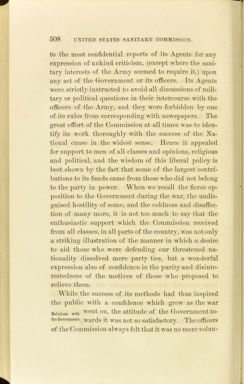 ^ to the most confidential reports of its Agents for any expression of unkind criticism, (except where the sani- tary interests of the Army seemed to require it,) upon any act of the Government or its officers. Its Agents were strictly instructed to avoid all discussions of mili- tary or political questions in their intercourse with the officers of the Army, and they were forbidden by one of its rules from corresj)onding with newspajDers, The great effiart of the Commission at all times was to iden- tify its work thoroughly with the success of the Na- tional cause in the widest sense. Hence it appealed for support to men of all classes and opinions, religious and political, and the wisdom of this liberal policy is best showm by the fact that some of the largest contri- butions to its funds came from those Avho did not belong to the party in power. When we recall the fierce op- position to the Government during the war, the undis- guised hostility of some, and the coldness and disaffec- tion of many more, it is not too much to say that the enthusiastic support which the Commission received from all classes, in all parts of the country, was not only a striking illustration of the manner in which a desire to aid those who were defending our threatened na- tionality dissolved mere party ties, but a wonderful expression also of confidence in the purity and disinte- restedness of the motives of those who proposed to relieve them. While the success of its methods had thus inspired the public with a confidence which grew as the war Eolations witii wout ou, the attitude of the Government to- theGoverainent. wards it was uot SO satisfactoiy. The officers of the Commission always felt that it was no mere volun-