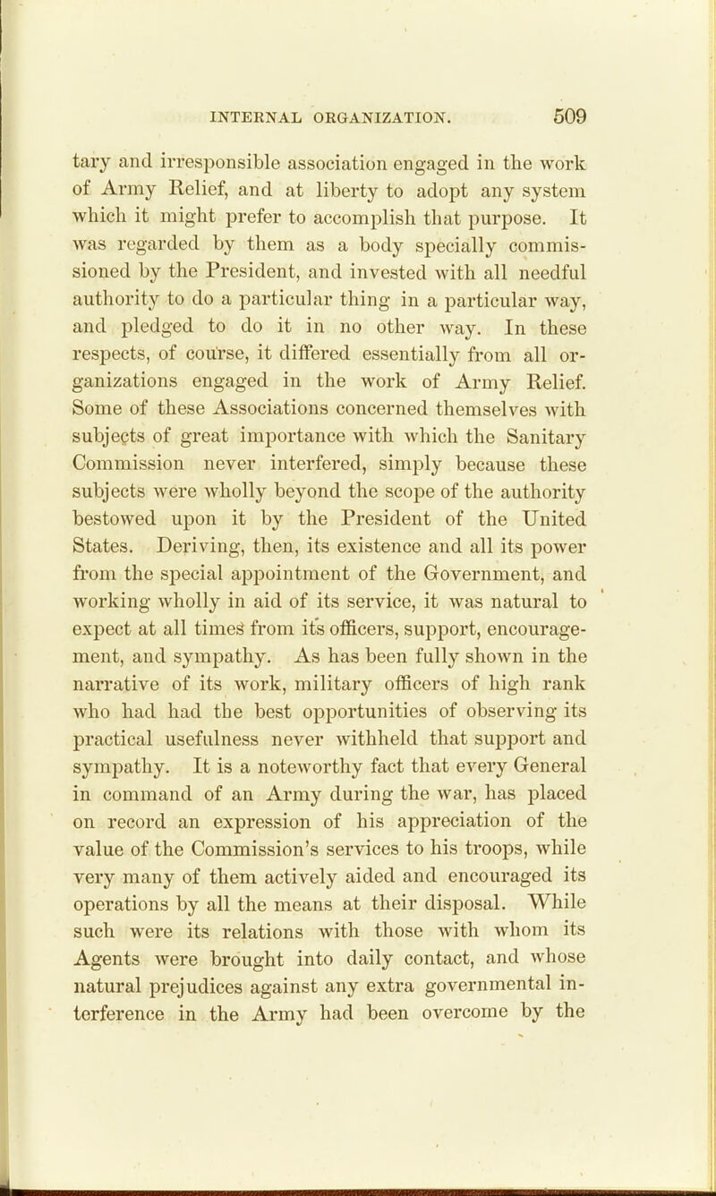 tary and irresponsible association engaged in the work of Army Relief, and at liberty to adopt any system which it might prefer to accomplish that purpose. It was regarded by them as a body specially commis- sioned by the President, and invested with all needful authority to do a particular thing in a particular way, and pledged to do it in no other way. In these respects, of course, it differed essentially from all or- ganizations engaged in the work of Army Relief. Some of these Associations concerned themselves with subjects of great importance with which the Sanitary Commission never interfered, simply because these subjects were wholly beyond the scope of the authority bestowed upon it by the President of the United States. Deriving, then, its existence and all its power from the special appointment of the Government, and working wholly in aid of its service, it was natural to expect at all timed from it's officers, support, encourage- ment, and sympathy. As has been fully shown in the narrative of its work, military officers of high rank who had had the best opportunities of observing its practical usefulness never withheld that support and symj^athy. It is a noteworthy fact that every General in command of an Army during the war, has placed on record an expression of his appreciation of the value of the Commission's services to his troops, while very many of them actively aided and encouraged its operations by all the means at their disposal. While such were its relations with those with whom its Agents were brought into daily contact, and whose natural prejudices against any extra governmental in- terference in the Army had been overcome by the