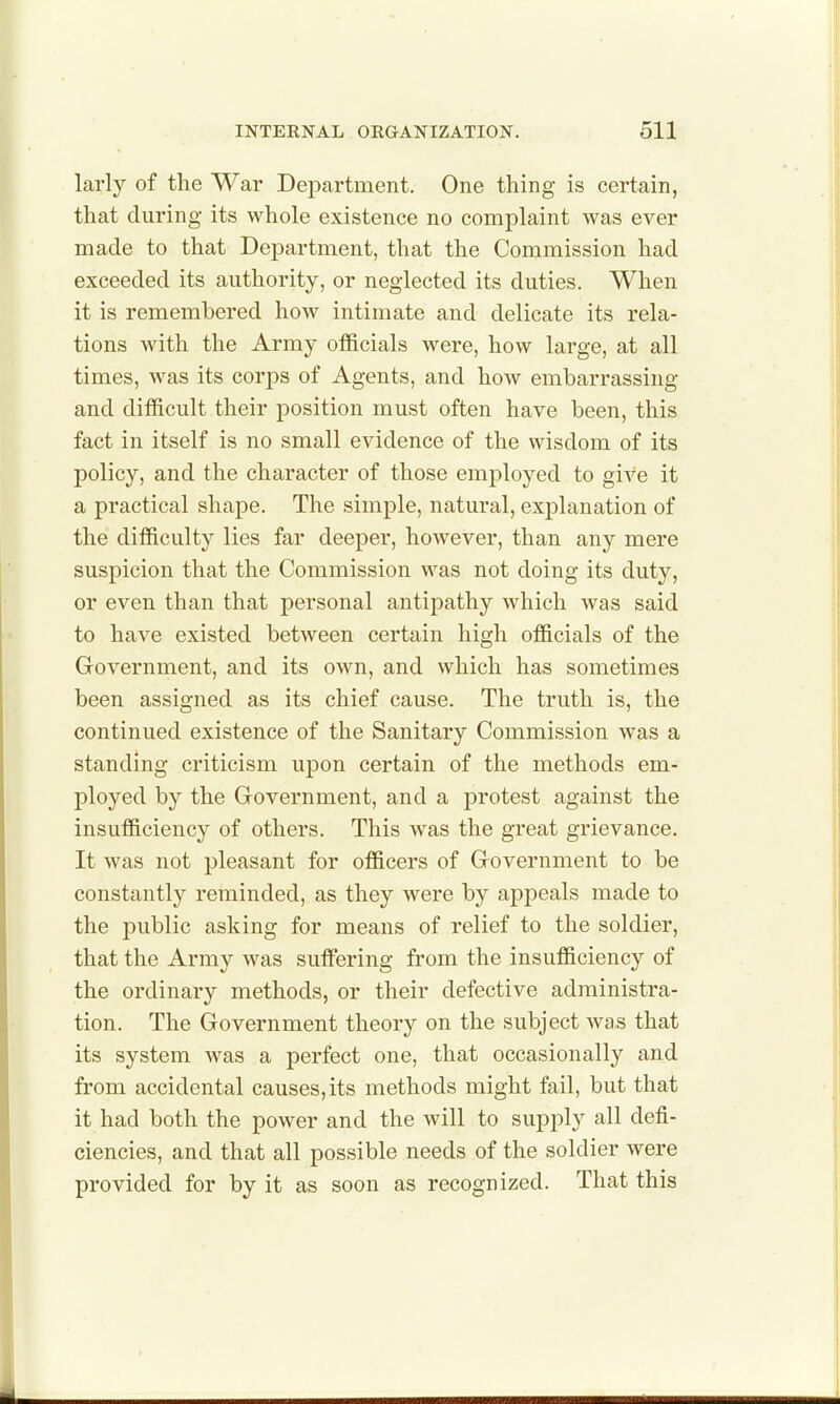 larly of the War Department. One thing is certain, that during its whole existence no complaint was ever made to that Department, that the Commission had exceeded its authority, or neglected its duties. When it is remembered how intimate and delicate its rela- tions with the Army officials were, how large, at all times, was its corps of Agents, and how embarrassing and difficult their position must often have been, this fact in itself is no small evidence of the wisdom of its policy, and the character of those employed to give it a practical shape. The simple, natural, explanation of the difficulty lies far deeper, however, than any mere suspicion that the Commission was not doing its duty, or even than that personal antipathy which was said to have existed between certain high officials of the Government, and its own, and which has sometimes been assigned as its chief cause. The truth is, the continued existence of the Sanitary Commission was a standing criticism upon certain of the methods em- ployed by the Government, and a protest against the insufficiency of others. This was the great grievance. It was not pleasant for officers of Government to be constantly reminded, as they were by appeals made to the jDublic asking for means of relief to the soldier, that the Army was suffering from the insufficiency of the ordinary methods, or their defective administra- tion. The Government theory on the subject was that its system was a perfect one, that occasionally and from accidental causes, its methods might fail, but that it had both the power and the will to supply all defi- ciencies, and that all possible needs of the soldier were provided for by it as soon as recognized. That this