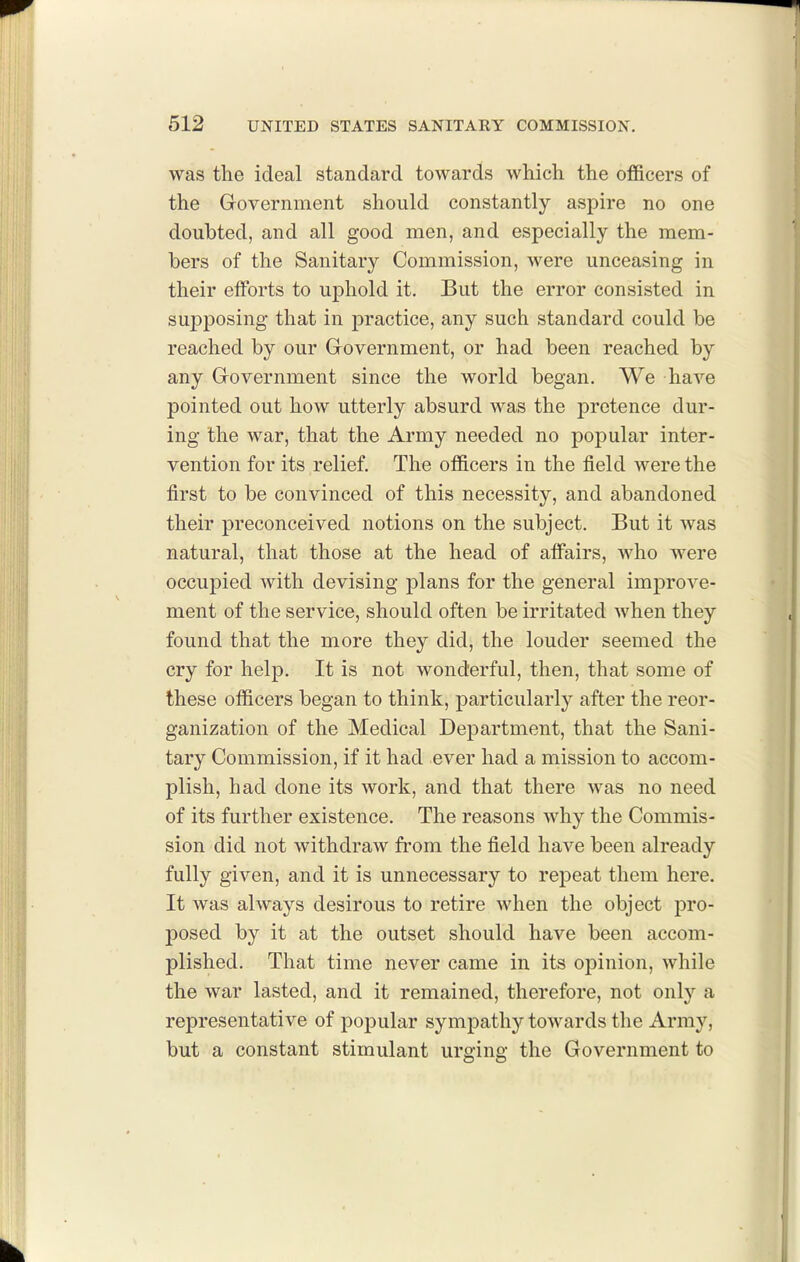 was the ideal standard towards which the officers of the Government should constantly aspire no one doubted, and all good men, and especially the mem- bers of the Sanitary Commission, were unceasing in their elforts to uphold it. But the error consisted in supposing that in practice, any such standard could be reached by our Grovernment, or had been reached by any Government since the world began. We have pointed out how utterly absurd was the pretence dur- ing the war, that the Army needed no popular inter- vention for its relief. The officers in the field were the first to be convinced of this necessity, and abandoned their preconceived notions on the subject. But it was natural, that those at the head of afiiiirs, who were occupied with devising plans for the general improve- ment of the service, should often be irritated when they found that the more they did, the louder seemed the cry for help. It is not wonderful, then, that some of these officers began to think, particularly after the reor- ganization of the Medical Department, that the Sani- tary Commission, if it had ever had a mission to accom- plish, had done its work, and that there was no need of its further existence. The reasons why the Commis- sion did not withdraw from the field have been already fully given, and it is unnecessary to repeat them here. It was always desirous to retire when the object pro- posed by it at the outset should have been accom- plished. That time never came in its opinion, while the war lasted, and it remained, therefore, not only a representative of popular sympathy towards the Army, but a constant stimulant urging the Government to