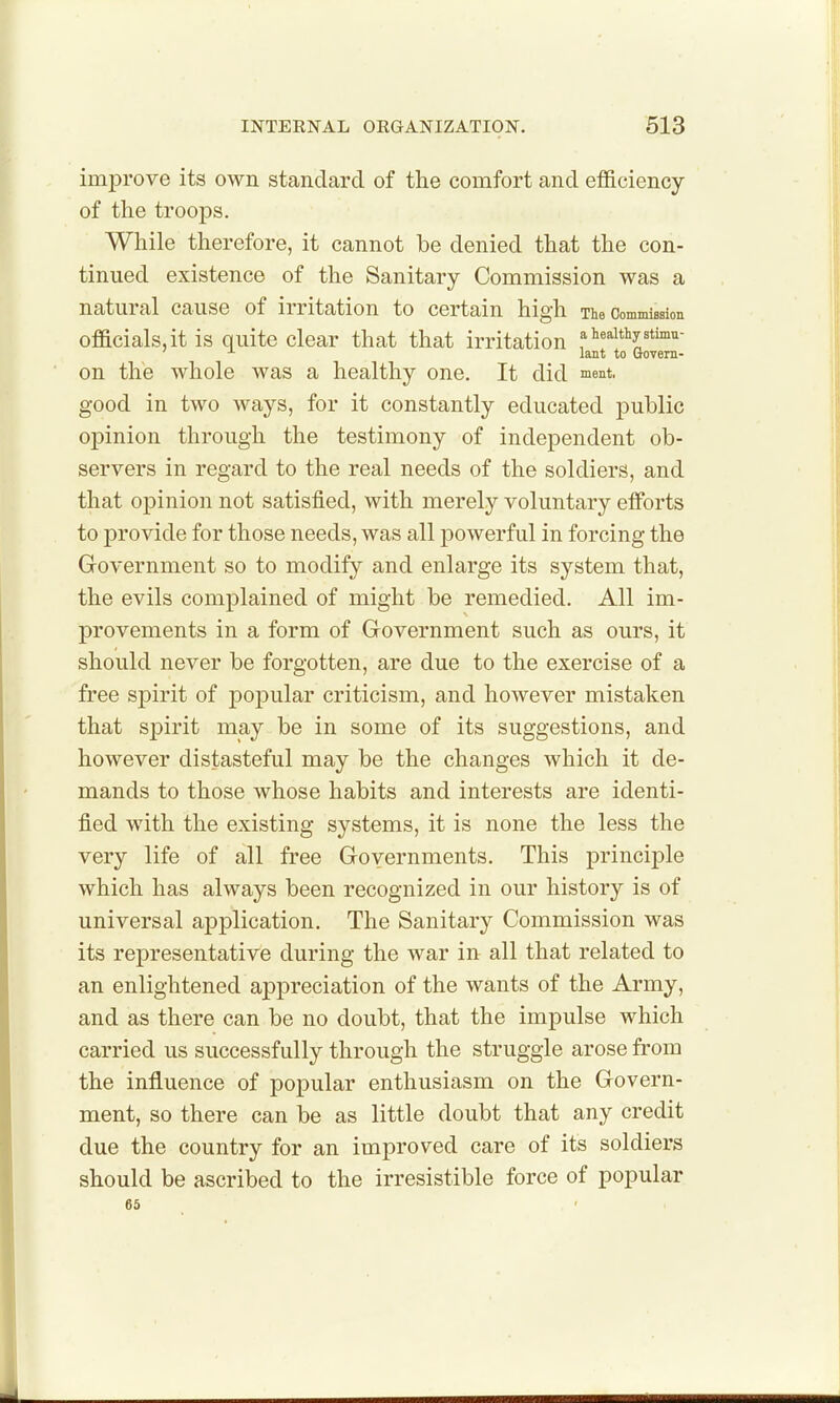 improve its own standard of the comfort and efficiency of tke troops. While therefore, it cannot be denied that the con- tinued existence of the Sanitary Commission was a natural cause of irritation to certain high Tie CommiBsion officials, it is quite clear that that irritation f ^«^i*i'y«t™'^- lant to Govern- on the whole was a healthy one. It did ment, good in two ways, for it constantly educated public opinion through the testimony of independent ob- servers in regard to the real needs of the soldiers, and that opinion not satisfied, with merely voluntary efforts to provide for those needs, was all powerful in forcing the Grovernment so to modify and enlarge its system that, the evils complained of might be remedied. All im- provements in a form of Government such as ours, it should never be forgotten, are due to the exercise of a free spirit of popular criticism, and however mistaken that sj^irit may be in some of its suggestions, and however distasteful may be the changes which it de- mands to those whose habits and interests are identi- fied with the existing systems, it is none the less the very life of all free Goyernments. This principle which has always been recognized in our history is of universal application. The Sanitary Commission was its representative during the war in all that related to an enlightened appreciation of the wants of the Army, and as there can be no doubt, that the impulse which carried us successfully through the struggle arose from the influence of popular enthusiasm on the Govern- ment, so there can be as little doubt that any credit due the country for an improved care of its soldiers should be ascribed to the irresistible force of popular 6S