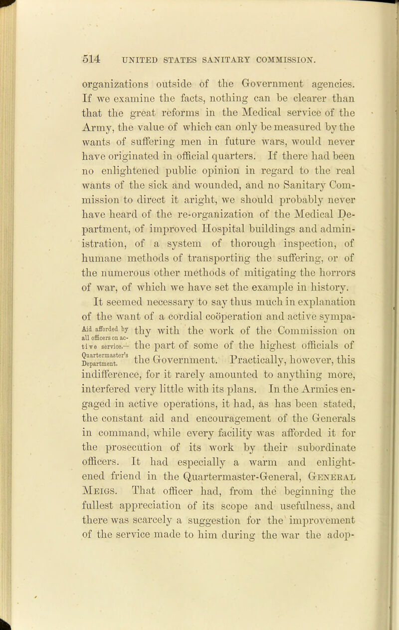 organizations outside of the Government agencies. If we examine the facts, nothing can be clearer than that the great reforms in the Medical service of the Army, the value of which can only be measured by the wants of sutfering men in future wars, would never have originated in official quarters. If there had been no enlightened public opinion in regard to the real wants of the sick and wounded, and no Sanitary Com- mission to direct it aright, we should probably never have heard of the re-organization of the Medical De- partment, of improved Hospital buildings and admin- istration, of a system of thorough inspection, of humane methods of transporting the sutfering, or of the numerous other methods of mitigating the horrors of war, of which we have set the example in history. It seemed necessary to say thus much in explanation of the want of a cordial cooperation and active sympa- Aid afforded by ^i^j With, the work of the Commissiou on all officers on ac- tive service.— the part of some of the highest officials of Quartermaster's j_i j.-r»j.'ni Department, (jrovemment. rracticaiiy, however, this indifference, for it rarely amounted to anything more, interfered very little with its plans. In the Armies en- gaged in active operations, it had, as has been stated, the constant aid and encouragement of the Generals in command, while every facility was affi^rded it for the prosecution of its work by their subordinate officers. It had especially a warm and enlight- ened friend in the Quartermaster-General, General Meigs. That officer had, from the beginning the fullest appreciation of its scope and usefulness, and there was scarcely a suggestion for the' improvement of the service made to him during the war the adop-