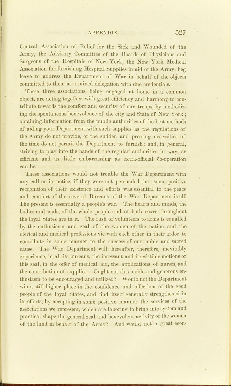 Central Association of Eelief for the Sick and Wounded of the Army, the Advisory Committee of the Boards of Physicians and Surgeons of the Hospitals of New York, the New York Medical Association for furnishing Hospital Supplies in aid of the Army, beg leave to address the Department of War in behalf of the objects committed to them as a mixed delegation Avith due credentials. These three associations, being engaged at home in a common object, are acting together with great efficiency and harmony to con- tribute towards the comfort and security of our troops, by methodiz- ing the spontaneous benevolence of the city and State of New York; obtaining information from the public authorities of the best methods of aiding your Department with such supplies as the regulations of the Army do not provide, or the sudden and pressing necessities of the time do not permit the Department to furnish; and, in general, striving to play into the hands of the regular authorities in ways as efficient and as little embarrassing as extra-official fco-operation can be. These associations would not trouble the War Department with any call on its notice, if they were not persuaded that some positive recognition of their existence and effi^rts was essential to the peace and comfort of the several Bureaus of the War Department itself. The present is essentially a people's war. The hearts and minds, the bodies and souls, of the whole people and of both sexes throughout the loyal States are in it. The rush of volunteers to arms is equalled by the enthusiasm and zeal of the women of the nation, and the clerical and medical professions vie with each other in their ardor to contribute in some manner to the success of our noble and sacred cause. The War Department will hereafter, therefore, inevitably experience, in all its bureaus, the incessant and irresistible motions of this zeal, in the offer of medical aid, the applications of nurses, and the contribution of supplies. Ought not this noble and generous en- thusiasm to be encouraged and utilized? Would not the Department win a still higher place in the confidence and affections of the good people of the loyal States, and find itself generally strengthened in its efforts, by accepting in some positive manner the services of the associations we represent, which are laboring to bring into system and practical shape the general zeal and benevolent activity of the women of the land in behalf of the Army? And would not a great econ-