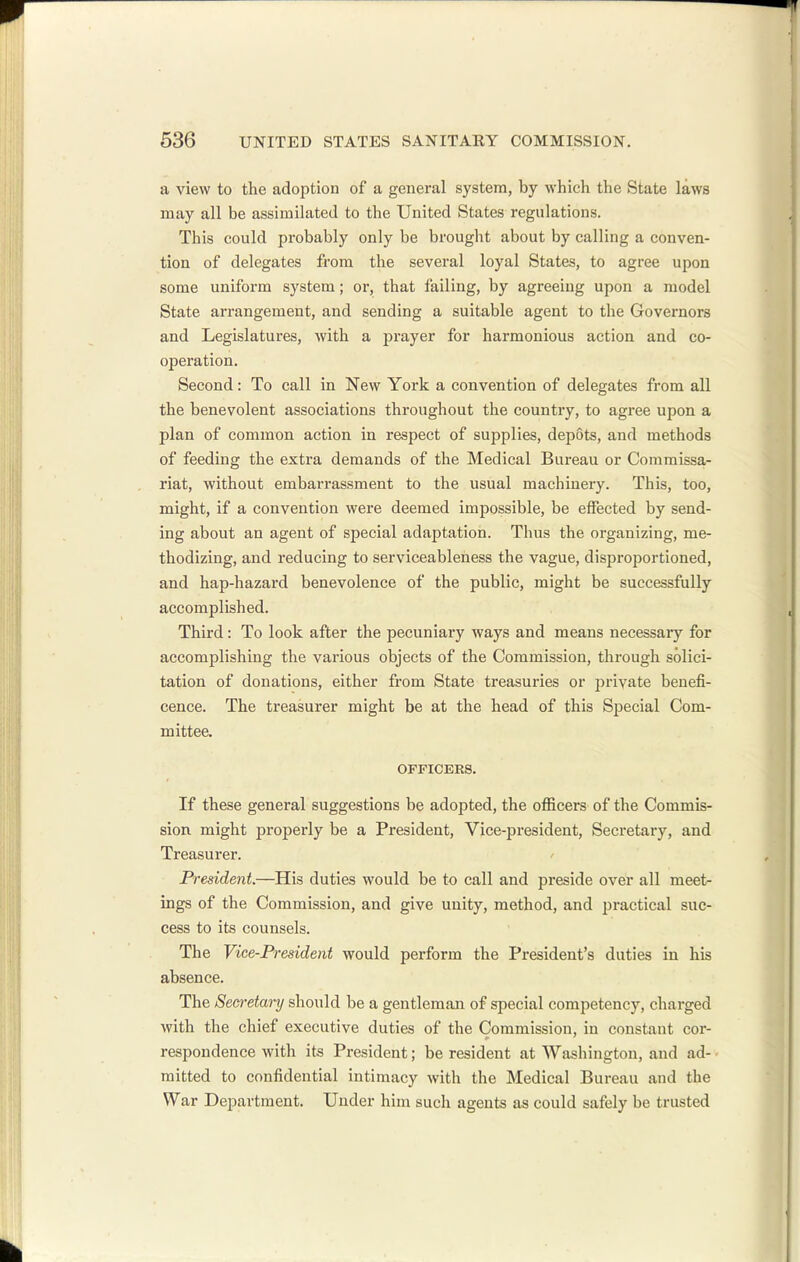 a view to the adoption of a general system, by which the State laws may all be assimilated to the United States regulations. This could probably only be brought about by calling a conven- tion of delegates from the several loyal States, to agree upon some uniform system; or, that failing, by agreeing upon a model State arrangement, and sending a suitable agent to the Governors and Legislatures, with a prayer for harmonious action and co- operation. Second: To call in New York a convention of delegates from all the benevolent associations throughout the country, to agree upon a plan of common action in respect of supplies, depots, and methods of feeding the extra demands of the Medical Bureau or Commissa- riat, without embarrassment to the usual machinery. This, too, might, if a convention were deemed impossible, be effected by send- ing about an agent of special adaptation. Thus the organizing, me- thodizing, and reducing to serviceableness the vague, disproportioned, and hap-hazard benevolence of the public, might be successfully accomplished. Third: To look after the pecuniary ways and means necessary for accomplishing the various objects of the Commission, through solici- tation of donations, either from State treasuries or private benefi- cence. The treasurer might be at the head of this Special Com- mittee. OFFICERS. If these general suggestions be adopted, the officers of the Commis- sion might properly be a President, Vice-president, Secretary, and Treasurer. President.—His duties would be to call and preside over all meet- ings of the Commission, and give unity, method, and practical suc- cess to its counsels. The Vice-President would perform the President's duties in his absence. The Secretary should be a gentleman of special competency, charged with the chief executive duties of the Commission, in constant cor- respondence with its President; be resident at Washington, and ad- mitted to confidential intimacy with the Medical Bureau and the War Department. Under him such agents as could safely be trusted