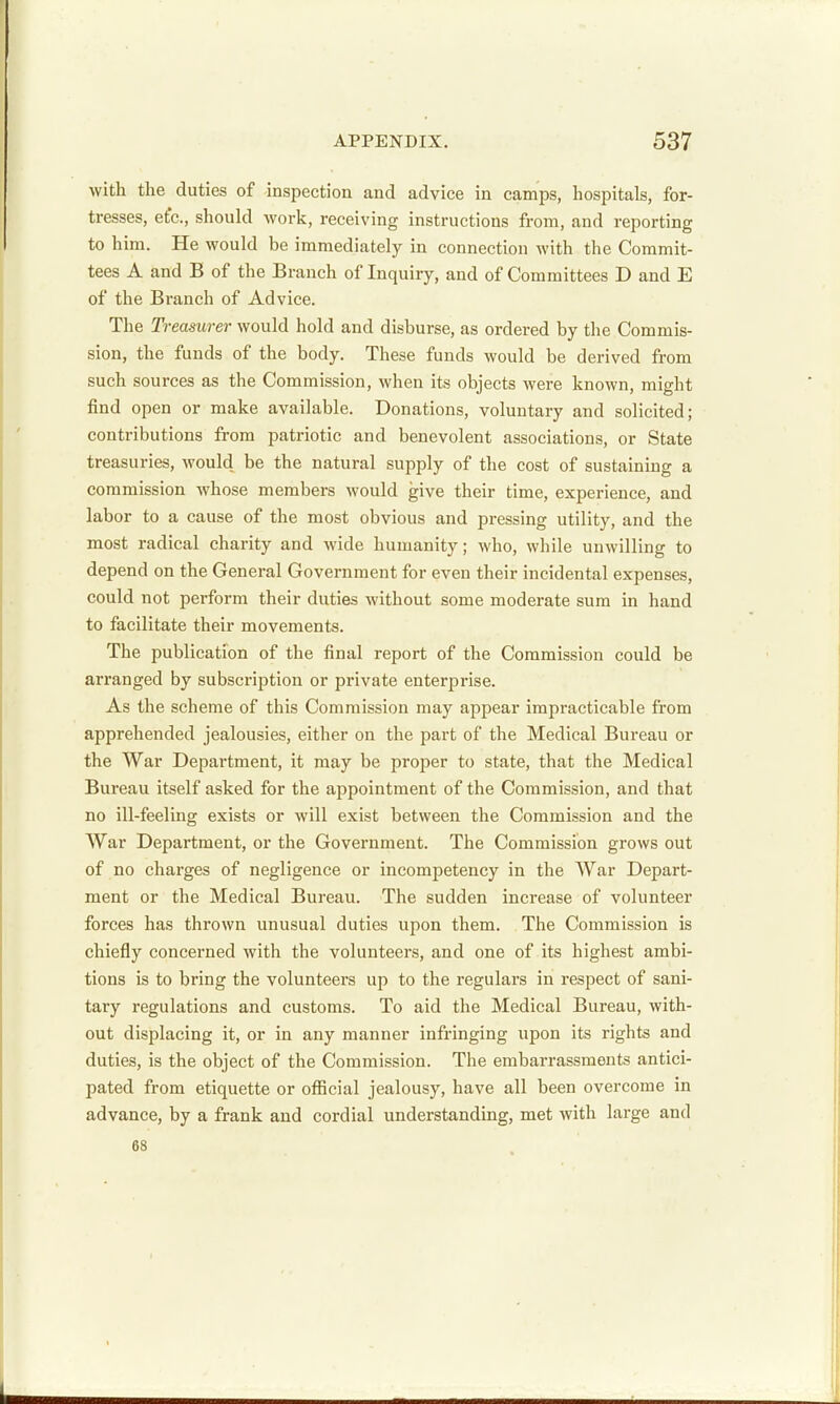 with the duties of inspection and advice in camps, hospitals, for- tresses, etc., should work, receiving instructions from, and reporting to him. He would be immediately in connection with the Commit- tees A and B of the Branch of Inquiry, and of Committees D and E of the Branch of Advice. The Treasurer would hold and disburse, as ordered by the Commis- sion, the funds of the body. These funds would be derived from such sources as the Commission, when its objects were known, might find open or make available. Donations, voluntary and solicited; contributions from patriotic and benevolent associations, or State treasuries, would be the natural supply of the cost of sustaining a commission whose members would give their time, experience, and labor to a cause of the most obvious and pressing utility, and the most radical charity and wide humanity; who, while unwilling to depend on the General Government for even their incidental expenses, could not perform their duties without some moderate sum in hand to facilitate their movements. The publication of the final report of the Commission could be arranged by subscription or private enterprise. As the scheme of this Commission may appear impracticable from apprehended jealousies, either on the part of the Medical Bureau or the War Department, it may be proper to state, that the Medical Bureau itself asked for the appointment of the Commission, and that no ill-feeling exists or will exist between the Commission and the War Department, or the Government. The Commission grows out of no charges of negligence or incompetency in the War Depart- ment or the Medical Bureau. The sudden increase of volunteer forces has thrown unusual duties upon them. The Commission is chiefly concerned with the volunteers, and one of its highest ambi- tions is to bring the volunteers up to the regulars in respect of sani- tary regulations and customs. To aid the Medical Bureau, with- out displacing it, or in any manner infringing upon its rights and duties, is the object of the Commission. The embarrassments antici- pated from etiquette or official jealousy, have all been overcome in advance, by a frank and cordial understanding, met with large and 68