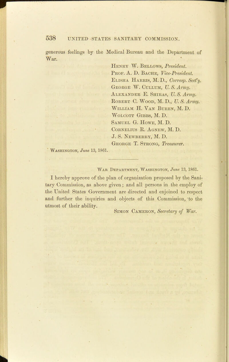 generous feelings by the Medical Bureau and the Department of War. Henry W. Bellows, President. Prof. A. D. Bache, Vice-President. Elisha Harris, M. D., Corresp. Secfy. George W. Cullum, U. S. Army. Alexander E. Shiras, U. S. Army. KoBERT 0. Wood, M. D., U. S. Army. William H. Van Buren, M. D. WOLCOTT GiBBS, M. D. Samuel G. Howe, M. D. Cornelius R. Agnew, M. D. J. S. Newberry, M. D. George T. Strong, Treasurer. ' Washington, June 13, 1861. War Department, Washington, June 13, 1861. I hereby approve of the plan of organization proposed by the Sani- tary Commission, as above given; and all persons in the employ of the United States Government are directed and enjoined to respect and further the inquiries and objects of this Commission, to the utmost of their ability. Simon Cameron, Sea-etary of War.