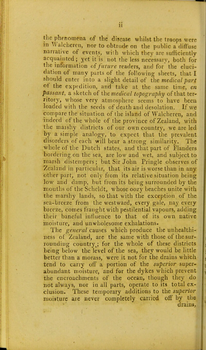 the phenomena of the disease whilst the troops were in Walcheren, nor to obtrude on the public a difluse narrative of events, with which they are sufficiently acquainted; yet it'is not the less necessary, both for the information of future readers, and for the eluci- dation of many parts of the following sheets, that I should enter into a slight detail of xht medical part of the expedition, and take at the same time, en passant, a sketch of ihe medical topography of that ter* ritory, whose very atmosphere seems to have been loaded with the seeds of death and desolation. If we compare the situation of the island of Walcheren, and indeed of the whole of the province of Zealand, with the maishy districts of our own country, we are led by a simple analogy, to expect that the prevalent disorders of each v»^ill bear a strong similarity. The whole of the Dutch states, and that part of Flanders bordering on the sea, are low and wet, and subject to marsh distempers; but Sir John Pringle observes of Zealand in particular, that its air is worse than in any other part, not only from its relative situation being low and damp, but from its being surrounded by the mouths of the Scheldt, whose oozy beaches unite with the marshy lands, so that with the exception of the sea-breeze from the westward, every gale, nay every breeze, comes fraught with pestilential vapours, adding their baneful influence to that of its own native moisture, and unwholesome exhalations. The general causes which produce the unhealthi- ness of Zealand, are the same with those of the sur- rounding country^ for the whole of these districts being below the level of the sea, they would be little better than a morass, were it not for the drains which tend to carry off a portion of the superior super- abundant moisture, and for the dykes which prevent the encroachments of the ocean, though they do not always, nor in all parts, operate to its total ex- clusion. These temporary additions to the superior moisture are never completely carried off by the drains.