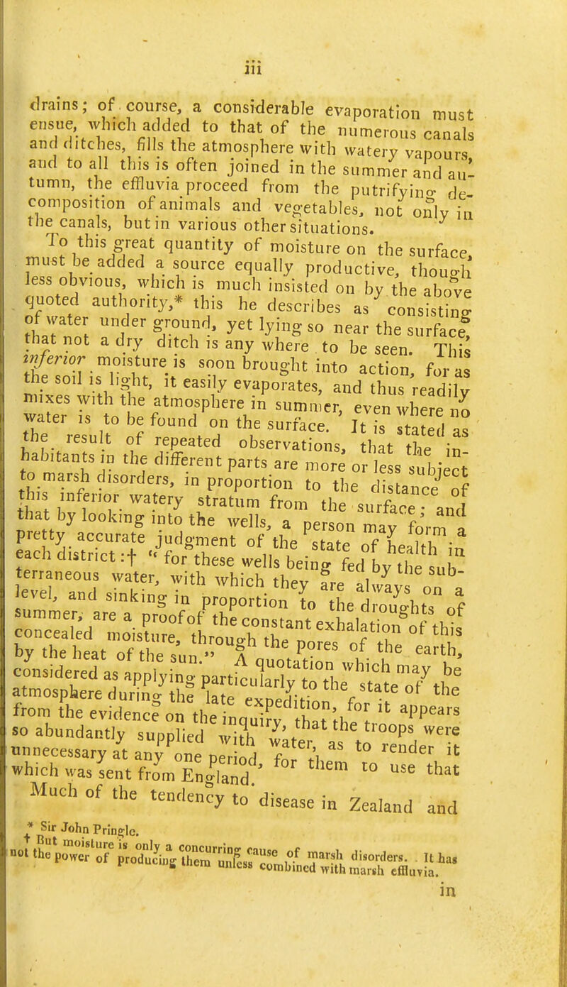 drains; of course a considerable evaporation must ensue which added to that of the numerous canals and ditches, fills the atmosphere with watery vaoours and to all this is often joined in the summer and aul tumn, the effluvia proceed from the putrifyino- de composition of animals and veo-etables, not only in the canals, butm various other situations. To this great quantity of moisture on the surface, must be added a source equally productive, thouo-h less obvious which is much insisted on by the above . quoted authority,* this he describes as^onsistin^ tLlTn\ f yet lying so near the surface! that not a dry ditch is any where to be seen. This moisture ,s soon brought into action, for as the soil IS light, It easily evaporates, and thus readilv nuxes with the atmosphere in summer, even tl e e water is to be found on the surface. It is tated as the result of repeated observations, that the in! habitants in the different parts are more or less subiect to marsh disorders, m proportion to the distance of this inferior watery stratum from the surface and that by looking into the wells, a person mav fnrm i pretty accurate judgment of \he ^ ate oTLl^^Tiu each district rf - for these wells being fed by the sub terraneous water, with which they fre alway on ^ Jevei, and sinking in proDortimi tr. , ° ^ considered as applying part^^ul^t the'llo7l' atmosphere during the late exoedJHnn f ^ from theevidenc?on the innuiL t,;/  ''P^ so abundantly supplied ,v1?h ^L/ '^ ■°°P' '^^ unnecessary at anv one ner 1^ Z ^\ which wasLntoVEn|i:d '  '° ^^ Much of the tendency to'disease in Zealand and ♦ Sir John Prln£rle. in