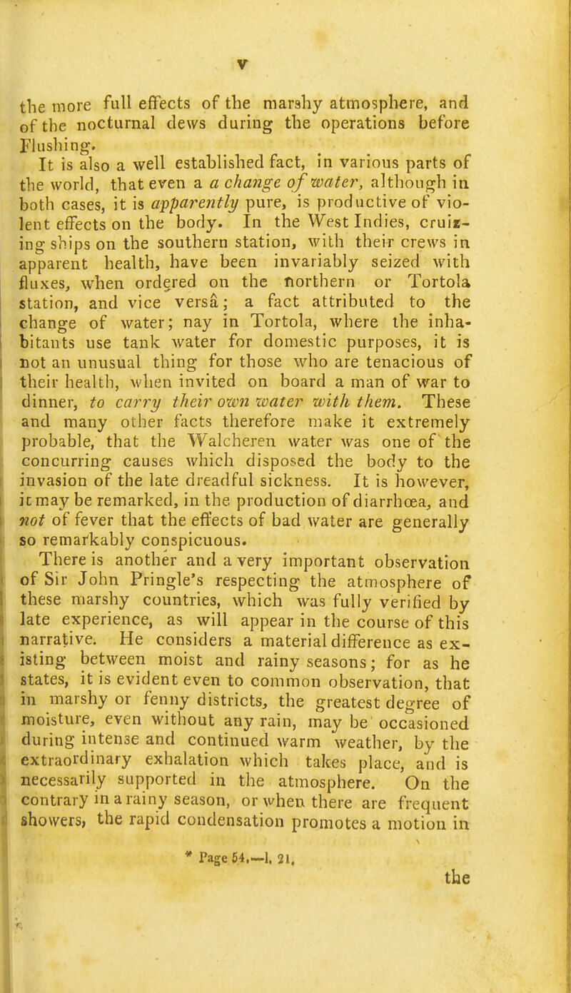 the more full effects of the marshy atmosphere, and of the nocturnal clews during the operations before Flushing. It is also a well established fact, in various parts of the world, that even a a change of water, although in both cases, it is apparently pure, is productive of vio- lent effects on the body. In the West Indies, cruir- ing ships on the southern station, with their crews in apparent health, have been invariably seized with fluxes, when ordered on the Northern or Tortola station, and vice versa; a fact attributed to the change of water; nay in Tortola, where the inha- bitants use tank water for domestic purposes, it is Dot an unusual thing for those who are tenacious of their health, M'hen invited on board a man of war to dinner, to carry their own loater with them. These and many other facts therefore make it extremely probable, that the Walcheren water was one of the concurring causes which disposed the body to the invasion of the late dreadful sickness. It is however, jcmay be remarked, in the production of diarrhoea, and not of fever that the effects of bad water are generally so remarkably conspicuous. There is another and a very important observation of Sir John Pringle's respecting the atmosphere of these marshy countries, which was fully verified by late experience, as will appear in the course of this narrative. He considers a material difference as ex- isting between moist and rainy seasons; for as he states, it is evident even to common observation, that in marshy or fenny districts, the greatest degree of moisture, even without any rain, may be occasioned during intense and continued warm weather, by the extraordinary exhalation which takes place, and is necessarily supported in the atmosphere. On the contrary in a rainy season, or when there are frequent showers, the rapid condensation promotes a motion in * Page 54,—1. 21,