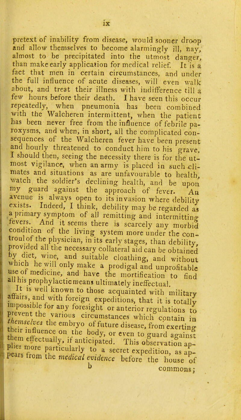 pretext of inability from disease, ^TOuId sooner droop and allow themselves to become alarmingly ill, ftay,' almost to be precipitated into the utmost danger, than make early application for medical relief. It is a fact that men in certain circumstances, and under the full influence of acute diseases, will even walk about, and treat their illness with indifference till a few hours before their death. I have seen this occur repeatedly, when pneumonia has been combined •with the Walcheren intermittent, when the patient has been never free from the influence of febrile pa- roxysms, and when, in short, all the complicated con- sequences of the Walcheren fever have been present and hourly threatened to conduct him to his grave. I should then, seeing the necessity there is for the ut- most vigilance, when an army is placed in such cli- • mates and situations as are unfavourable to health, th, and be upon my guard against the approach of fever. Aa avenue is always open to its invasion where debility exists. Indeed, I think, debility may be regarded as a primary symptom of all remitting and intermitting .tevers. And it seems there is scarcely any morbid condition of the living system more under the con- troulof the physician, in its early stages, than debility, provided all the necessary collateral aid can be obtained by diet wine, and suitable cloathing, and without which he will only make a prodigal and unprofitable use of medicine, and have the mortification to find ail his prophylactic means ultimately ineffectual It IS well known to those acquainted with military attairs, and with foreign expeditions, that it is totally impossible for any foresight or anterior regulations to prevent the various circumstances which contain in ^Wte the embryo of future disease, from exertin their influence on the body, or even to guard against them effectually, if anticipated. This ob^servat ?n apl ?ears7r T'^^'^r'^^r ^ ^^^^^^ expedition, as ap- pears from the medical evidence before the house of ^ commons;