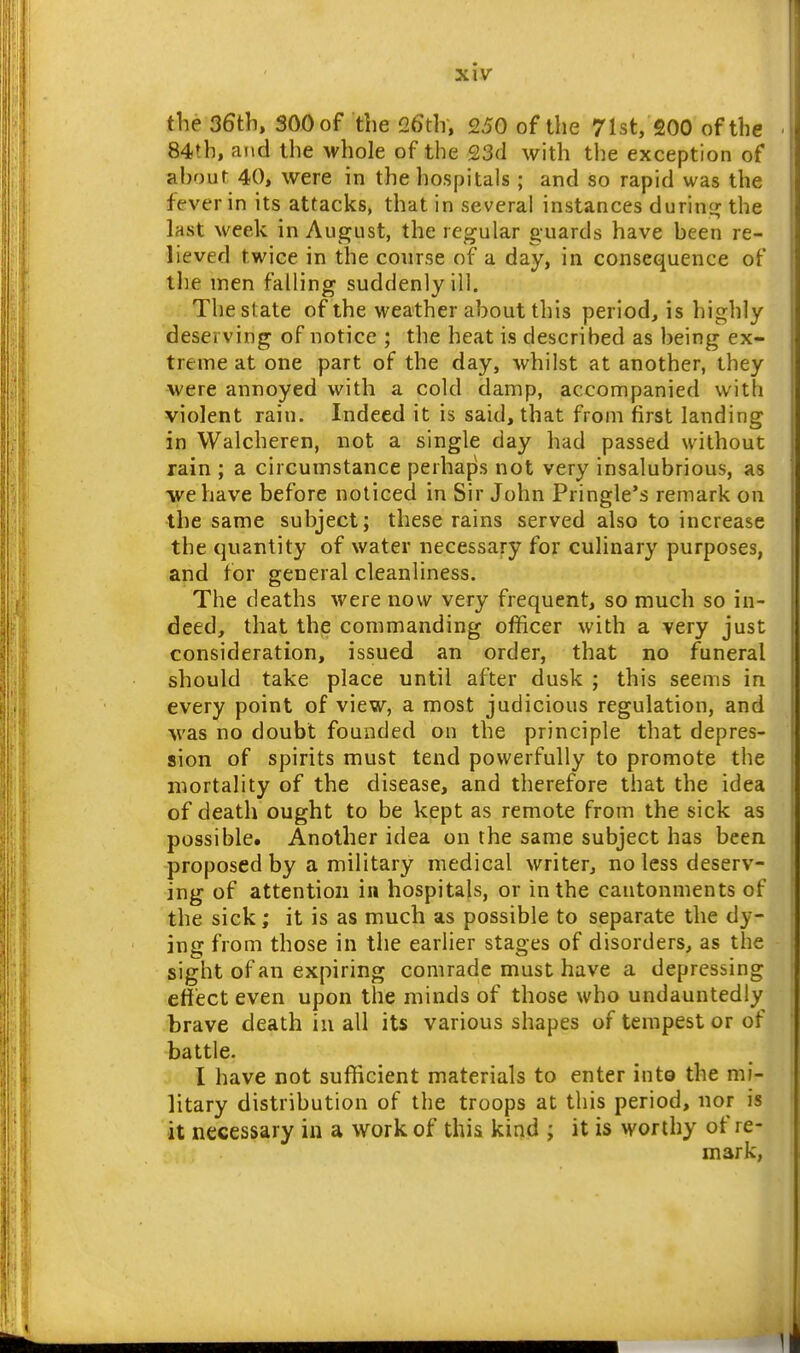 the 36th, 300 of the !26th, 250 of the 71st, 200 of the 84th, and the whole of the 23(1 with the exception of ahour 40, were in the hospitals ; and so rapid was the fever in its attacks, that in several instances durina; the last week in August, the regular guards have heen re- lieved twice in the course of a day, in consequence of tlie men falling suddenly ill. The state of the weather about this period, is highly deserving of notice ; the heat is described as being ex- treme at one part of the day, whilst at another, they were annoyed with a cold damp, accompanied with violent rain. Indeed it is said, that from first landing in Walcheren, not a single day had passed without rain ; a circumstance perhaps not very insalubrious, as we have before noticed in Sir John Pringle's remark on the same subject; these rains served also to increase the quantity of water necessary for culinary purposes, and for general cleanliness. The deaths were now very frequent, so much so in- deed, that the commanding officer with a very just consideration, issued an order, that no funeral should take place until after dusk ; this seems in every point of view, a most judicious regulation, and ■was no doubt founded on the principle that depres- sion of spirits must tend powerfully to promote the mortality of the disease, and therefore that the idea of death ought to be kept as remote from the sick as possible. Another idea on the same subject has been proposed by a military medical writer, no less deserv- ing of attention in hospitals, or in the cantonments of the sick; it is as much as possible to separate the dy- ing from those in the earlier stages of disorders, as the sight of an expiring comrade must have a depressing effect even upon the minds of those who undauntedly brave death iu all its various shapes of tempest or of battle. I have not sufficient materials to enter inte the mi- litary distribution of the troops at this period, nor is it necessary in a work of this kind ; it is worthy of re- mark,