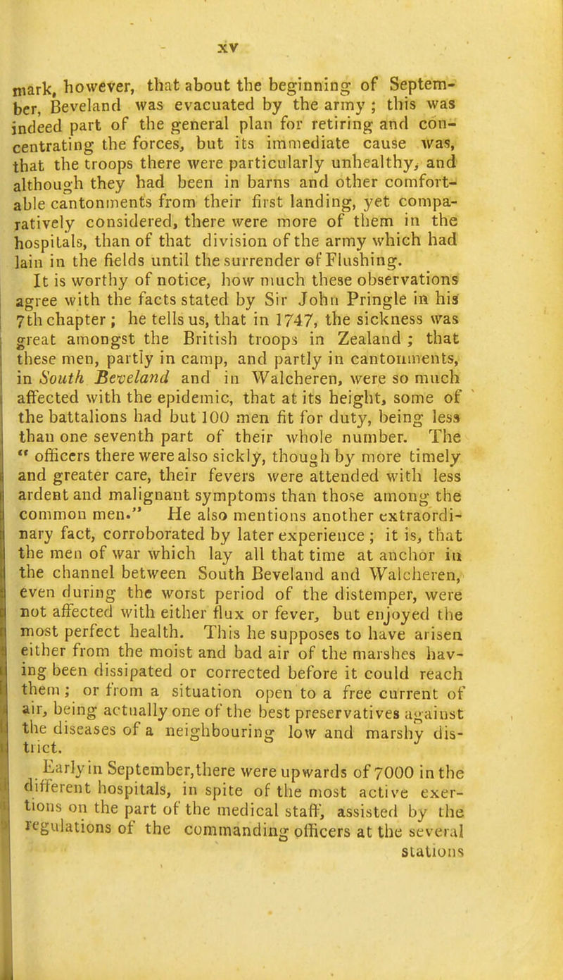 mark, however, that about the beginning of Septem- ber, Beveland was evacuated by the army ; this was indeed part of the general plan for retiring and con- centrating the forces, but its immediate cause was, that the troops there were particularly unhealthy^ and although they had been in barns and other comfort^ able cantonments from their first landing, yet compa- jatively considered, there were more of them in the hospitals, than of that division of the army which had lain in the fields until the surrender of Flushing. It is worthy of notice, how nmch these observations agree with the facts stated by Sir John Pringle in his 7th chapter ; he tells us, that in 1747, the sickness was great amongst the British troops in Zealand ; that these men, partly in camp, and partly in cantonments, in South Beveland and in Walcheren, were so much affected with the epidemic, that at its height, some of the battalions had but 100 men fit for duty, being less than one seventh part of their whole number. The  ofiiccrs there were also sickly, though by more timely and greater care, their fevers were attended with less ardent and malignant symptoms than those among the common men. He also mentions another extraordi- nary fact, corroborated by later experience ; it is, that the men of war which lay all that time at anchor in the channel between South Beveland and Walcheren, even during the worst period of the distemper, were rot afi^ected with either flux or fever, but enjoyed the most perfect health. This he supposes to have arisen either from the moist and bad air of the marshes hav- ing been dissipated or corrected before it could reach them; or from a situation open to a free current of air, being actually one of the best preservatives against the diseases of a neighbouring low and marshy dis- trict. Early in September, there were upwards of 7000 in the different hospitals, in spite of the most active exer- tions on the part of the medical staff, assisted by the regulations of the commanding officers at the several stations