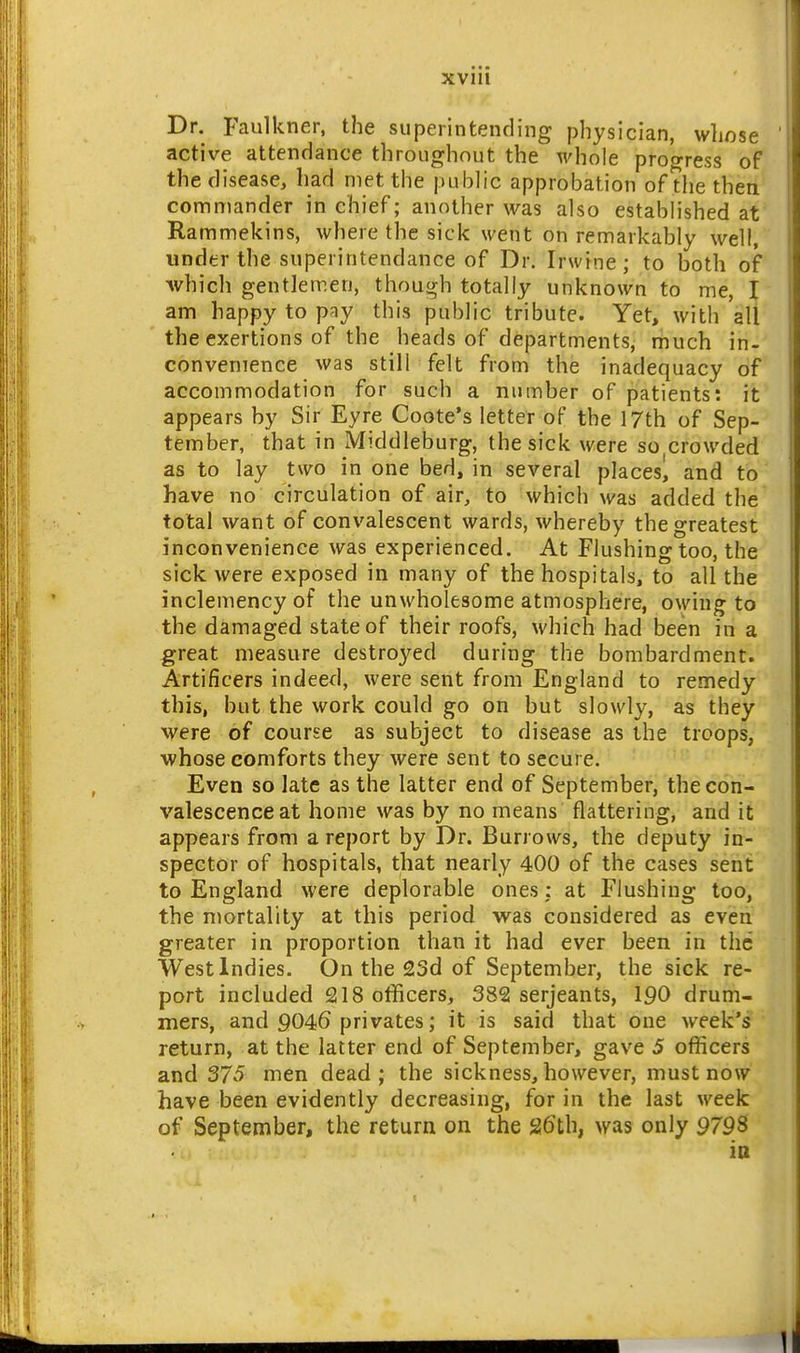 Dr. Faulkner, the superintending physician, whose active attendance throughout the whole progress of the disease, had met the public approbation of the then commander in chief; another was also established at Rammekins, where the sick went on remarkably well, under the superintendance of Dr. Irwine; to both of •which gentlemen, though totally unknown to me, I am happy to pay this public tribute. Yet, with all the exertions of the heads of departments, much in- convenience was still felt from the inadequacy of accommodation for such a number of patients: it appears by Sir Eyre Coote's letter of the 17th of Sep- tember, that in Middleburg, the sick were so crowded as to lay two in one bed, in several placesl and to have no circulation of air, to which was added the total want of convalescent wards, whereby the greatest inconvenience was experienced. At Flushing too, the sick were exposed in many of the hospitals, to all the inclemency of the unwholesome atmosphere, owing to the damaged state of their roofs, which had been in a great measure destroyed during the bombardment. Artificers indeed, were sent from England to remedy this, but the work could go on but slowly, as they were of course as subject to disease as the troops, •whose comforts they were sent to secure. Even so late as the latter end of September, the con- valescence at home was by no means flattering, and it appears from a report by Dr. Burrows, the deputy in- spector of hospitals, that nearly 400 of the cases sent to England were deplorable ones: at Flushing too, the mortality at this period •was considered as even greater in proportion than it had ever been in the West Indies. On the 23d of September, the sick re- port included 218 officers, 382 Serjeants, 190 drum- mers, and 9046 privates; it is said that one week's return, at the latter end of September, gave 5 officers and 375 men dead; the sickness, however, must now have been evidently decreasing, for in the last week of September, the return on the 26th, was only 9798