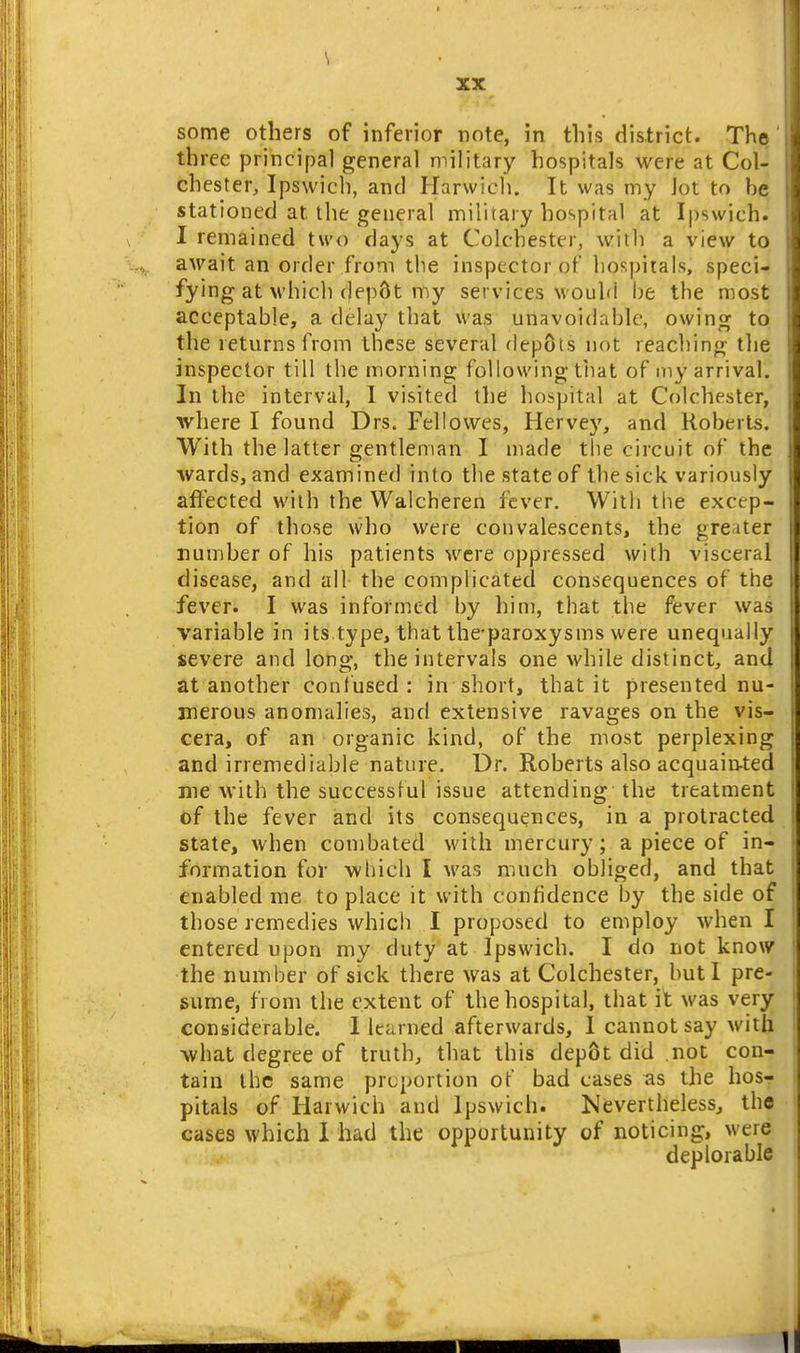 \ XX some others of inferior note, in this district. The' three principal general military hospitals were at Col- chester, Ipswich, and Harwich. It was my Jot to he stationed at the general military hospital at Ipswich. I remained two days at Colchester, with a view to await an order from the inspector of hospitals, speci- fying at which ()ep8t my services would be the most acceptable, a delay that was unavoidable, owing to the returns from these several depots not reaching the inspector till the morning following tiiat of my arrival. In the interval, I visited the hospital at Colchester, where I found Drs. Fellowes, Hervey, and Roberts. With the latter gentleman I made the circuit of the wards, and examined into the state of the sick variously affected with the Walcheren fever. With the excep- tion of those who were convalescents, the greater numher of his patients were oppressed with visceral disease, and all the complicated consequences of the fever. I was informed by him, that the fever was variable in its type, that the-paroxysms were unequally severe and lorig, the intervals one while distinct, and at another confused: in short, that it presented nu- merous anomalies, and extensive ravages on the vis- cera, of an organic kind, of the most perplexing and irremediahle nature. Dr. Roberts also acquain-ted me with the successful issue attending the treatment of the fever and its consequences, in a protracted state, when combated with mercury; a piece of in- formation for wliich I was much obliged, and that enabled me to place it with confidence by the side of those remedies which I proposed to employ when I entered upon my duty at Ipswich. I do not know the number of sick there was at Colchester, hut I pre- sume, from the extent of the hospital, that it was very considerable. I learned afterwards, 1 cannot say with what degree of truth, that this depot did not con- tain the same proportion of bad cases as the hos- pitals of Harwich and Ipswich. Nevertheless, the cases which I had the opportunity of noticing, were deplorable