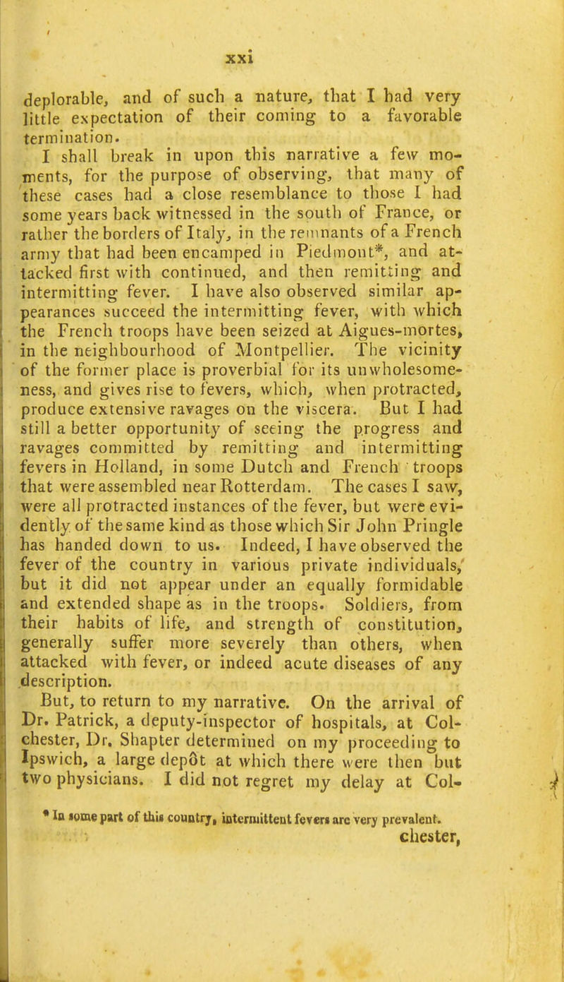 deplorable, and of such a nature, that I had very little expectation of their coming to a favorable termination. I shall break in upon this narrative a few mo- ments, for the purpose of observing, that many of 'these cases had a close resemblance to those 1 had some years back witnessed in the south of France, or rather the borders of Italy, in the remnants of a French army that had been encamped in Piedmont*, and at- tacked first with continued, and then remitting and intermitting fever. I have also observed similar ap- pearances succeed the intermitting fever, with which the French troops have been seized at Aigues-mortes, in the neighbourhood of Montpellier. The vicinity of the former place is proverbial for its unwholesome- ness, and gives rise to fevers, which, when protracted, produce extensive ravages on the viscera. But I had still a better opportunit}^ of seeing the progress and ravages committed by remitting and intermitting fevers in Holland, in some Dutch and French troops that were assembled near Rotterdam. The cases I saw, were all protracted instances of the fever, but were evi- dently of the same kind as those which Sir John Pringle has handed down to us. Indeed, I have observed the fever of the country in various private individuals,' but it did not appear under an equally formidable and extended shape as in the troops. Soldiers, from their habits of life, and strength of constitutioHj generally suffer more severely than others, when attacked with fever, or indeed acute diseases of any .description. But, to return to my narrative. On the arrival of Br. Patrick, a deputy-inspector of hospitals, at Col- chester, Dr. Shapter determined on my proceeding to Ipswich, a large dep6t at which there were then but two physicians. I did not regret my delay at Col- • la lome part of thii country, internattent fever* arc very prevalent. Chester,