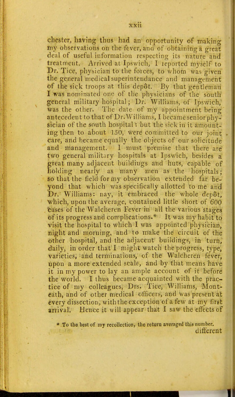 xxu Chester, having thus had an- opportunity of making niy observations on the fever, and of obtaining a great deal of useful information respecting its nature and treatment. Arrived at Ipswich, I reported myself to Dr. Tice, physician to the forces, to whom was given the general medical superintendance and management of the sick troops at this dep6t. By that gentleman I was nominated one of the physicians of the south general military hospital; Dr. Williams, of Ipswich, was the other. The date of my appointment being antecedent to that of Dr.Williams, I becamesenior phy- sician of the south hospital: but the sick in it amount- ing then to about 150, were committed to our joint care, and became equally the objects of our solicitude and management. 1 must premise that there are two general military hospitals at Ipswich, besides a great many adjacent buildings and huts, capable of holding nearly as many men as the hospitals; so that the field for my observation extended far be- yond that which was specifically allotted tome and Dr. Williams: nay, it embraced the Avhole depot, which, upon the average, contained little short of 600 %a'ses of the Walcheren Fever iii all the various stages bf its progress and complications.* It was my habit to visit the hospital to which I was appointed physician, night and morning, and to make the circuit of the other hospital, and the adjacent buildings, in turn, daily, in order that I might watch the progress, type, varieties, and terminations, of the Walcheren fever, lipon a more extended scale, and by that means have it in my power to lay an ample account of it before the world. I thus became acquainted with the prac- tice of my colleagues, Drs. Tice, Williams, Mont- cath, and of other medical officers, and Was present at every dissection, with the exception of a few at my first arrival. Hence it w ill appear that I saw the effects of * To the best of luy recollection, the return ayeraged this number. different