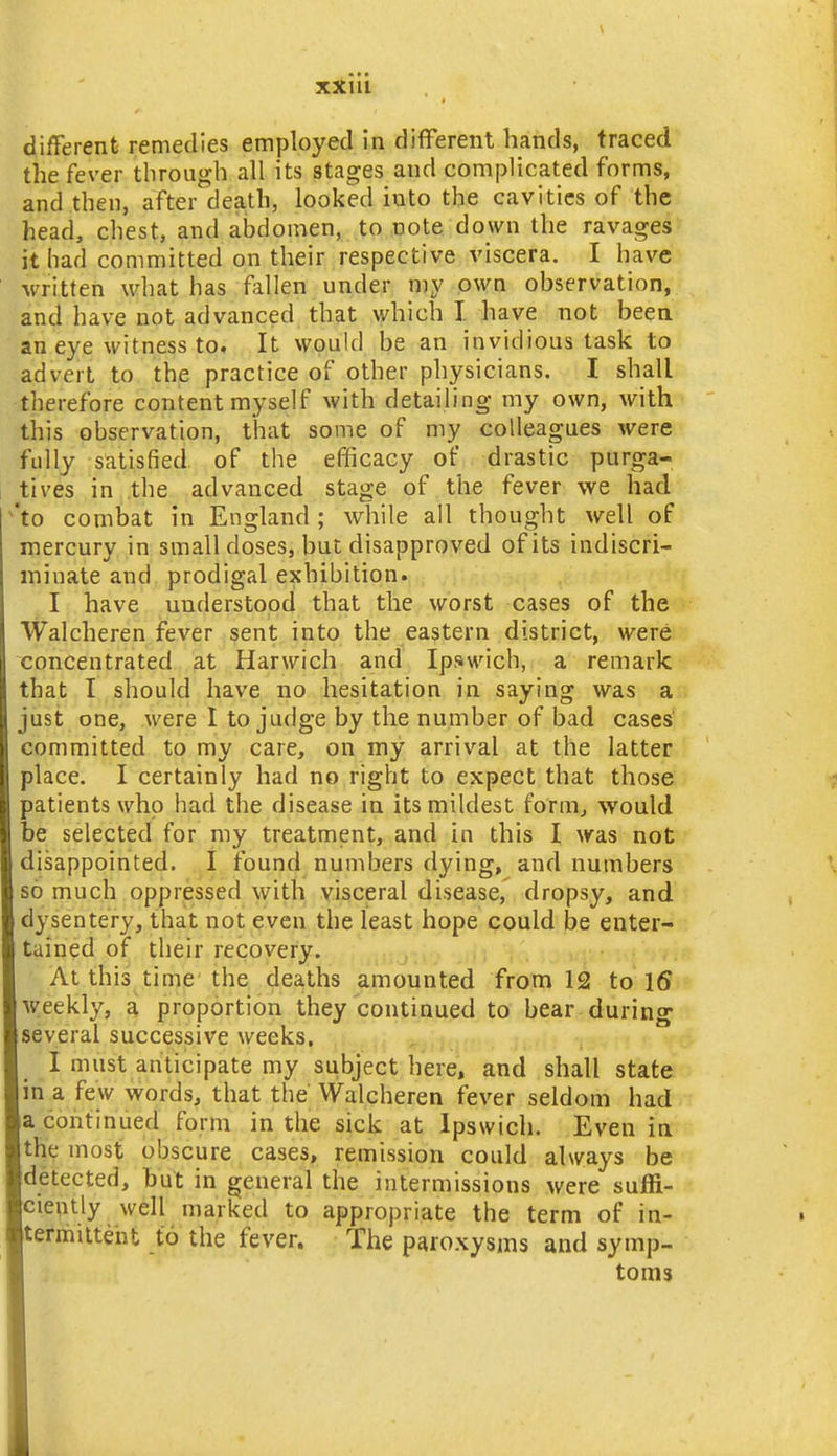 the fever through all its stages and complicated forms, and then, after death, looked into the cavities of the head, chest, and abdomen, to note down the ravages it had committed on their respective viscera. I have written what has fallen under my own observation, and have not advanced that which I. have not been an eye witness to. It would be an invidious task to advert to the practice of other physicians. I shall therefore content myself with detailing my own, with this observation, that some of my colleagues were fully satisfied of the efficacy of drastic purga- tives in the advanced stage of the fever we had 'to combat in England ; while all thought well of mercury in small doses, but disapproved of its indiscri- minate and prodigal exhibition. I have understood that the worst cases of the Walcheren fever sent into the eastern district, were concentrated ^t Harwich and Ipswich, a remark that I should have no hesitation in saying was a just one, were I to judge by the number of bad cases committed to my care, on my arrival at the latter place. I certainly had no right to expect that those patients who had the disease in its mildest fornij would be selected for my treatment, and in this I was not disappointed. I found numbers dying, and numbers so much oppressed with visceral disease, dropsy, and dysentery, that not even the least hope could be enter- tained of their recovery. At this time the deaths amounted from 12 to 16 weekly, a proportion they continued to bear during several successive weeks. I must anticipate my subject here, and shall state m a few words, that the Walcheren fever seldom had a continued form in the sick at Ipswich. Even in the most obscure cases, remission could always be detected, hut in general the intermissions were suffi- ciently well marked to appropriate the term of in- termilteht to the fever. The paroxysms and symp- toms