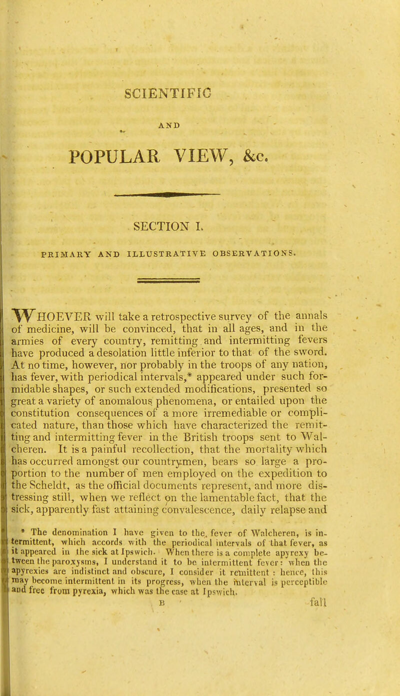 SCIENTIFIC AND POPULAR VIEW, &c. SECTION L PRIMARY AND ILLUSTRATIVE OBSERVATIONS. VS^HOEVER will take a retrospective survey of the annals of medicine, will be convinced, that in all ages, and in the armies of every country, remitting and intermitting fevers have produced a desolation little inferior to that of the sword. At no time, however, nor probably in the troops of any nation, has fever, with periodical intervals,* appeared under such for- midable shapes, or such extended modifications, presented so great a variety of anomalous phenomena, or entailed upon the constitution consequences of a more irremediable or compli- cated nature, than those which have characterized the remit- ting and intermitting fever in the British troops sent to Wal- cheren. It is a painful recollection, that the mortality which has occurred amongst our countrymen, bears so large a pro- portion to the number of men employed on the expedition to the Scheldt, as the official documents represent, and more dis- tressing still, when we reflect on the lamentable fact, that the sick, apparently fast attaining convalescence, daily relapse and • The denomination I have given to the. fever of Walchcren, is in- termittent, which accords with the periodical intervals of that fever, as it appeared in the sick at Ipswich. When there is a complete apyrexy be- tween the paroxysms, I understand it to ho intermittent fever: when the apyrexies are indistinct and obscure, I consider it remittent : hence, this may become intermittent in its progress, when the itilerval is perceptible and free from pyrexia, which was the case at Ipswich. B ■ fall