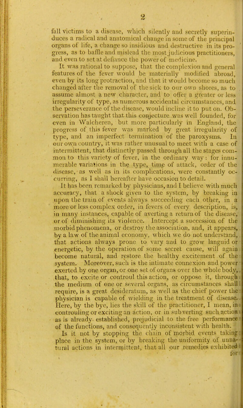 fall victims to a disease, which silently and secretly superin- duces a radical and anatomical change in some of the principal organs of life, a change so insidious and destructive in its pro- gress, as to baffle and mislead the most Judicious practitioners, and even to set at defiance the power of medicine. It was rational to suppose, that the complexion and general features of the fever would be materially modified abioad, even by its long protraction, and that it would become so much changed after the removal of the sick to our own shores, as to assume almost a new character, and to ofter a greater or less irregularity of type, as numerous accidental circumstances, and the perseverance of the disease, would incline it to put on. Ob- . sei-vation has taught that this conjecture was well founded, for even in Walcheren, but more particularly in England, the progress of this fever was marked by great irregularity of type, and an imperfect termination of the paroxysms. In eur own country, it w^as rather unusual to meet with a case of intermittent, that distinctlj'- passed through all the stages com- mon to this variety of fever, in the ordinary way: for innu- merable variations in the type, time of attack, order of the disease, as well as in its complications, were constantly oc- curring, as I shall hereafter have occasion to detail. It has been remarked by physicians, and I believe with much accuracy, that a shock given to the system, by breaking in upon the train of events always succeeding each other, in a more or less complex order, in fevers of every description, is, in many instances, capable of averting a return of the disease, or of diminishing its violence. Intercept a succession of the morbid phenomena, or destroy the association, and, it appears, by a law of the animal economy, which we do not understand, that actions always prone to vary and to grow languid or energetic, by the operation of some secret cause, will again become natural, and restore the healthy excitement of the system. Moreover, such is the intimate connexion and power exerted by one organ, or one set of organs over the whole body, that, to excite or controul this action, or oppose it, through the medium of one or several organs, as circumstances shall req^uire, is a great desideratum, as Avell as the chief power the physician is capable of wielding in the treatment of disease. Here, by the bye, lies the skill of the practitioner, I mean, in controuling or exciting an action, or in subverting such action as is already, established, prejudicial to the free performance of the functions, and consequently inconsistent with health. Is it not by stopping the chain of morbid events taking place in the system, or by breaking the uniformity of unna- tural actions in intermittent, that all our remedies exhibited for