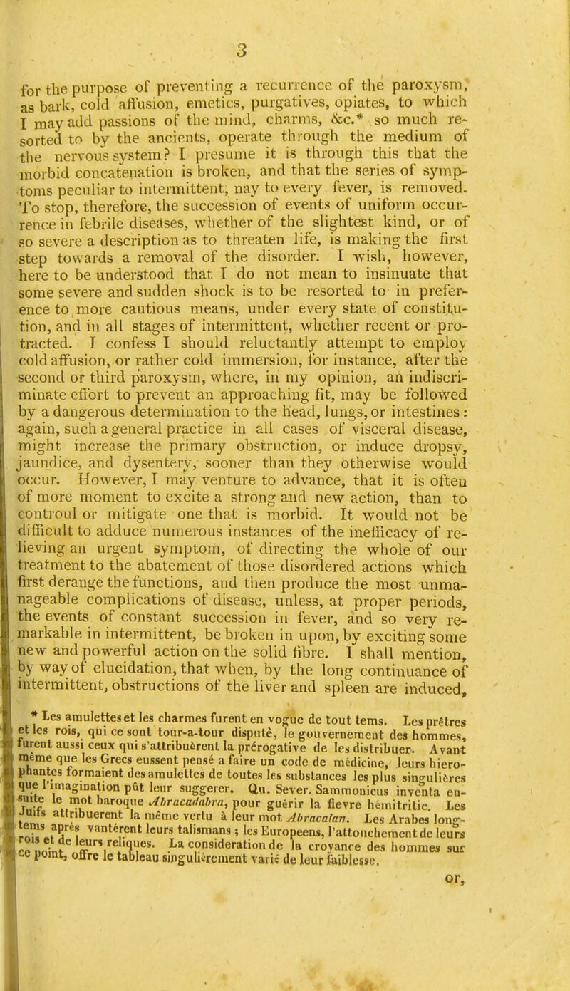 for the purpose of prevenl ing a recurrence of the paroxysm, as bark, cold aftusion, emetics, purgatives, opiates, to which I may add passions of the mind, charms, &c.* so much re- sorted to by the ancients, operate through the medium of the nervous system ? I presume it is through this that the morbid concatenation is broken, and that the series of symp- toms peculiar to intermittent, nay to every fever, is removed. To stop, therefore, the succession of events of uniform occur- rence in febrile diseases, whether of the slightest kind, or of so severe a description as to threaten life, is making the first step towards a removal of the disorder. I wish, however, here to be understood that I do not mean to insinuate that some severe and sudden shock is to be resorted to in prefer- ence to more cautious means, under every state of constitu- tion, and in all stages of intermittent, whether recent or pro- tracted. I confess I should reluctantly attempt to employ cold affusion, or rather cold immersion, for instance, after the second or third paroxysm, where, in my opinion, an indiscri- minate eflbrt to prevent an approaching fit, may be followed by a dangerous determination to the head, lungs, or intestines : again, such a general practice in all cases of visceral disease, might increase the primar}'- obstruction, or induce dropsy, jaundice, and dysentery, sooner than they otherwise would occur. Hovvever, I may venture to advance, that it is ofteu of more moment to excite a strong and new action, than to controul or mitigate one that is morbid. It would not be difficult to adduce numerous instances of the ineificacy of re- lieving an urgent symptom, of directing the whole of our treatment to the abatement of those disordered actions which first derange the functions, and then produce the most unma- nageable complications of disease, unless, at proper periods, the events of constant succession in fever, and so very re- markable in intermittent, be broken in upon, by exciting some new and powerful action on the solid fibre. 1 shall mention, by way of elucidation, that when, by the long continuance of intermittent; obstructions of the liver and spleen are induced, * Les amuletteset les charmes furent en vo^ue de tout tems, Les prgtres etles rois, qui ce sont tour-a-tour dispute, le gouvernement des hommes, turent aussi ceux qui s'attribuiirenl la prerogative de les distribuer. Avant meme que les Grecs eussent pense a faire un code de medicine, leurs hiero- phantes formaient dcsamulettes de loutes les substances les plus sino'uliferes que rnnaginalion put leur suggerer. Qu. Sever. Sammoniciis inventa en- ■nite le mot baroque Jhracat/nbra, pour guerir la fievre hemitritie Les Juits attnbuerent la niSme vertu k leur mot Abracalan. Les Arabcs long- rau' fS? ^''♦^'■ent leurs talismans; les Europeens, rattouchementde leurs ce nninf .^hf'- .^-^ Consideration de la croyanre des hommes sur «-e point, oflre le tableau singulierement varie de leur faibiesse. or.