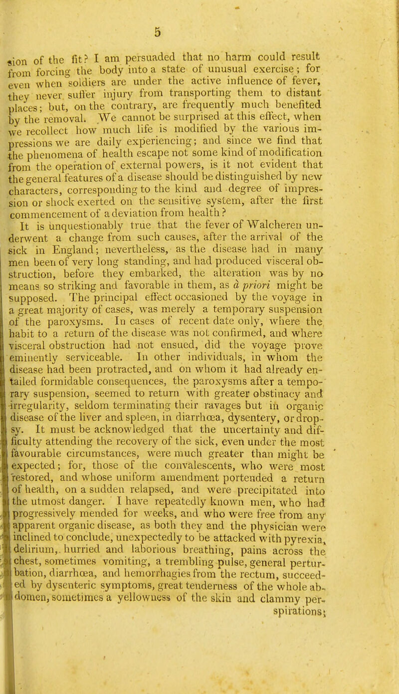 sion of the fit? I am persuaded that no harm could result from forcino- the body into a state of unusual exercise; for even when oldiers are under the active influence of fever, they never sutler injury from transporting them to distant places; but, on the contrary, are frequently much benefited by the'removal. ,We cannot be surprised at this eftect, when we recollect how much life is modified by the various im- pressions we are daily experiencing; and since we find that the phenomena of health escape not some kind of modification from the operation of, external powers, is it not evident that the general features of a disease should be distinguished by new characters, corresponding to the kind and degree of impres- sion or shock exerted on the sensitive system, after the first commencement of a deviation from health ? It is unquestionably true that the fever of Walcheren un- derwent a change from such causes, after the arrival of the sick in England; nevertheless, as the disease had in many men been of very long standing, and had produced visceral ob- struction, before they embarked, the alteration was by no means so striking and favorable in them, as a priori might be supposed. The principal effect occasioned by the voyage in a great majority of cases, was merely a temporary suspension of the paroxysms. In cases of recent date only, where the habit to a return of the disease was not confirmed, and where visceral obstruction had not ensued, did the voyage prove eminently serviceable. In other individuals, in whom the disease had been protracted, and on whom it had already en- tailed formidable consequences, the paroxysms after a tempo- rary suspension, seemed to return with greater obstinacy and irregularity, seldom terminating their ravages but in organic disease of the liver and spleen, in diarrhoea, dysentery, or drop- sy. It must be acknowledged that the uncertainty and dif- ficulty attending the recovery of the sick, even under the most favourable circumstances, were much greater than miglit be expected; for, those of the convalescents, who were most restored, and whose uniform amendment portended a return of health, on a sudden relapsed, and were precipitated into the utmost danger. I have repeatedly known men, who had progressively mended for weeks, and who were free from any* apparent organic disease, as both they and the physician were inclined to conclude, unexpectedly to be attacked with pyrexia, delirium,, hurried and laborious breathing, pains across the chest, sometimes vomiting, a trembling pulse, general pertur- bation, diarrhoea, and hemorrhagies from the rectum, succeed- ed by dysenteric symptoms, great tenderness of the whole ab- domen, sometimes a yellowness of the skin and clammy per- spirations*