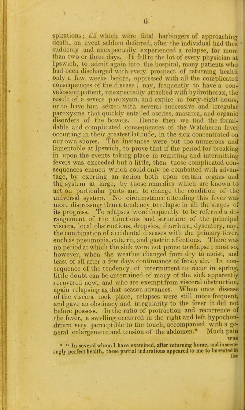 G spirations; all' which were fatal harbingers of approaching death, an event seldom deferred, after the individual had thus ' suddenly and unexpectedly experienced a relapse, for more than two or three days. It fell to the lot of every physician at Ipswich, to admit again into the hospital, many patients who had been discharged with every prospect of returning health only a few weeks before, oppressed with all the comy>licated consequences of the disease ; nay, frequently to have a con- valescent patient, unexpectedly attacked with hydrothorax, the result of a severe paroxysm, and expire in forty-eight hours, or to have him seized with several successive and irregular paroxysms that quickly entailed ascites, anasarca, and organic disorders of the bowels. Hence then we find the formi- dable and complicated consequences of the Walcheren fever occurring in their greatest latitude, in the sick concentrated on our own shores. The instances were but too numerous and lamentable at Ipswich, to prove that if the period for breaking in upon the events taking place in remitting and intermitting fevers was exceeded but a little, then those complicated con- sequences ensued which could only be combatted with advan- tage, by exerting an action both upon certain organs and the system at large, by those remedies which are known to act on particular parts and to change the condition of the universal system. No circumstance attending this fever was more distressing than a tendency to relapse in all the stages of its progress. To relapses were frequently to be referred a de- rangement of the functions and structure of the principal viscera, local obstructions, dropsies, diarrhoea, dysentery, nay, the combination of accidental diseases with the primary fevei, such as pneumonia, catarrh, and gastric alfections. There was no period at which the sick were not prone to relapse ; most so, however, when the weather changed from dry to moist, and least of all after a few days continuance of frosty air. In con- sequence of the tendency of intermittent to recur in spring, little doubt can be entertained of many of the sick apparently lecovered now, and who are exempt from visceral obstruction, again relapsing as that season advances. When once disease of the viscera took place, relapses were still more frequent, and gave an obstinacy and irregularity to the fever it did not before possess. In the ratio of protraction and recurrence of the fever, a swelling occurred in the right and left hypochon- drium very perceptible to the touch, accompanied with a ge- aeral enlargement and tension of the abdomen.* Much paia was *  In several whom I have examined, after returning home, and in seern- Aingly perfect beallb, these partial indurations appeared to me to be seated in