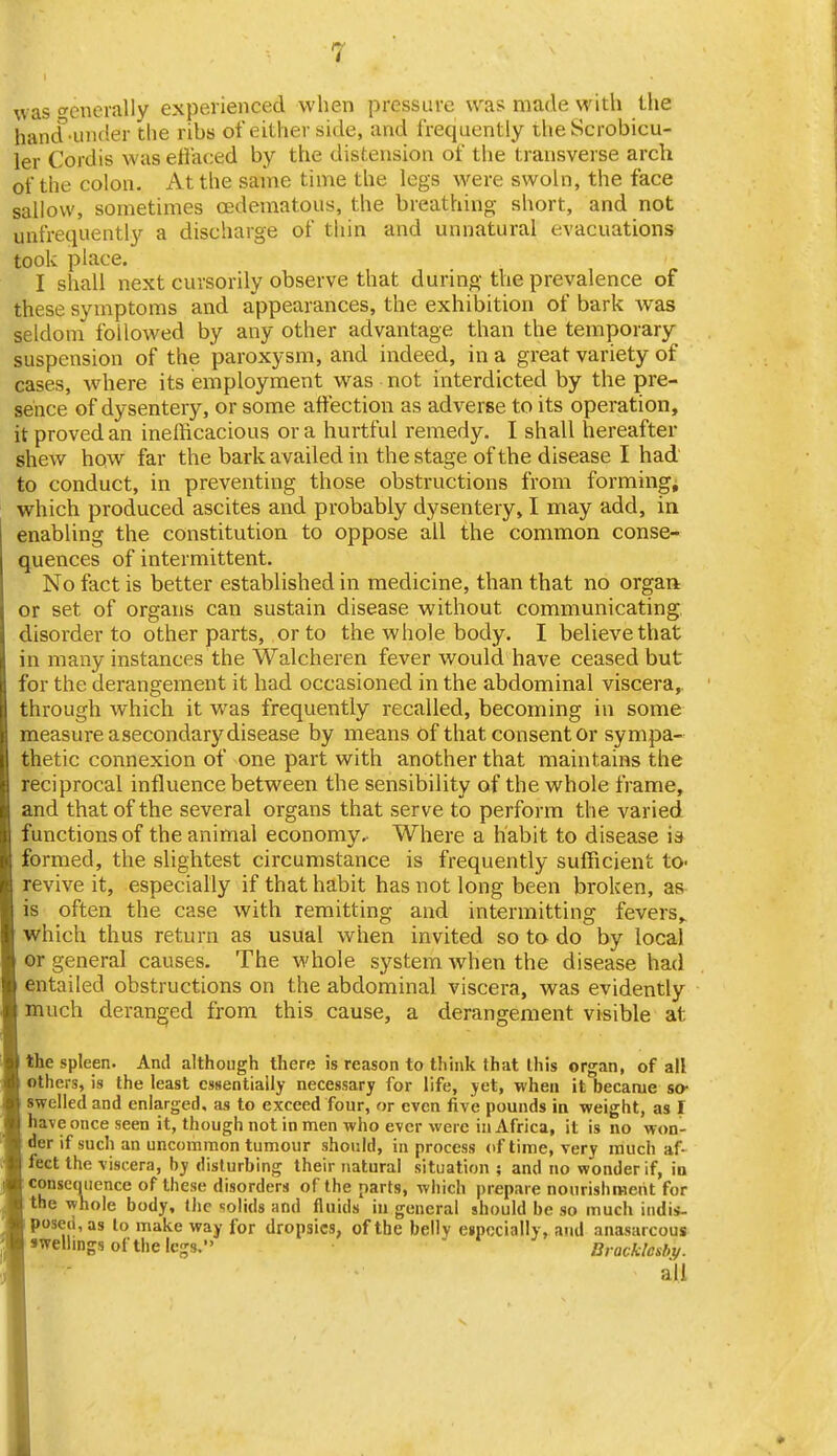 ^vas (^enemlly experienced when pressure was made with the handanider the rihs of either side, and frequently theScrobicu- ler Cordis was effaced by the distension of the transverse arch of the colon. At the same time the legs were swoln, the face sallow, sometimes oedematous, the breathing short, and not unfrequently a discharge of thin and unnatural evacuations took place. I shall next cursorily observe that during the prevalence of these symptoms and appearances, the exhibition of bark was seldom followed by any other advantage than the temporary suspension of the paroxysm, and indeed, in a great variety of cases, where its employment was not interdicted by the pre- sence of dysentery, or some affection as adverse to its operation, it proved an inefficacious or a hurtful remedy. I shall hereafter shew how far the bark availed in the stage of the disease I had to conduct, in preventing those obstructions from forming, which produced ascites and probably dysentery, I may add, in enabling the constitution to oppose all the common conse- quences of intermittent. No fact is better established in medicine, than that no organ or set of organs can sustain disease without communicating disorder to other parts, or to the whole body. I believe that in many instances the Walcheren fever would have ceased but for the derangement it had occasioned in the abdominal viscera,, through which it was frequently recalled, becoming in some measure asecondary disease by means of that consent or sympa- thetic connexion of one part with another that maintains the reciprocal influence between the sensibility of the whole frame, and that of the several organs that serve to perform the varied functions of the animal economy. Where a habit to disease is formed, the slightest circumstance is frequently sufficient to- revive it, especially if that habit has not long been broken, as is often the case with remitting and intermitting fevers,, which thus return as usual when invited so to do by local or general causes. The whole system when the disease had entailed obstructions on the abdominal viscera, was evidently much deranged from this cause, a derangement visible at the spleen. And although there is reason to think that this organ, of all others, is the least essentially necessary for life, yet, when it became so- swelled and enlarged, as to exceed four, or even five pounds in weight, as I have once seen it, though not in men who ever were in Africa, it is no won- der if such an uncommon tumour should, in process of time, very much af- fect the viscera, by disturbing their natural situation ; and no wonder if, in conseoiience of these disorders of the parts, which prepare nourishment for the whole body, the solids and fluids in general should be so much indis- posed, as to make way for dropsies, of the belly eipecially, and anasarcous •welimgsofthelegs. ' Dracklesby. all